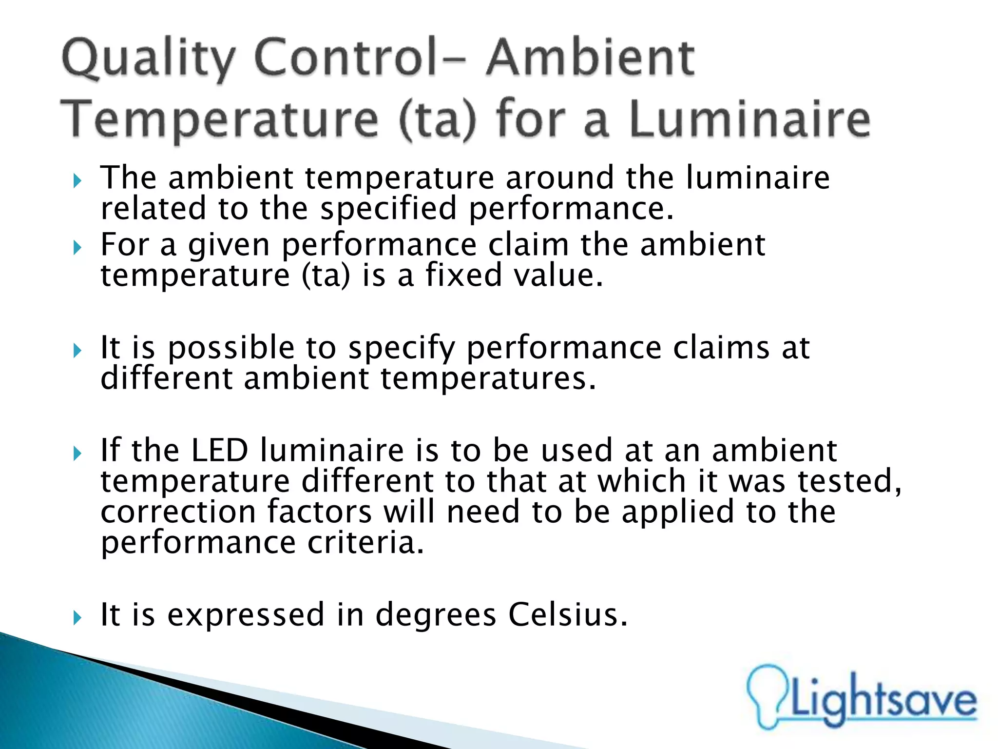  The ambient temperature around the luminaire
related to the specified performance.
 For a given performance claim the ambient
temperature (ta) is a fixed value.
 It is possible to specify performance claims at
different ambient temperatures.
 If the LED luminaire is to be used at an ambient
temperature different to that at which it was tested,
correction factors will need to be applied to the
performance criteria.
 It is expressed in degrees Celsius.
 