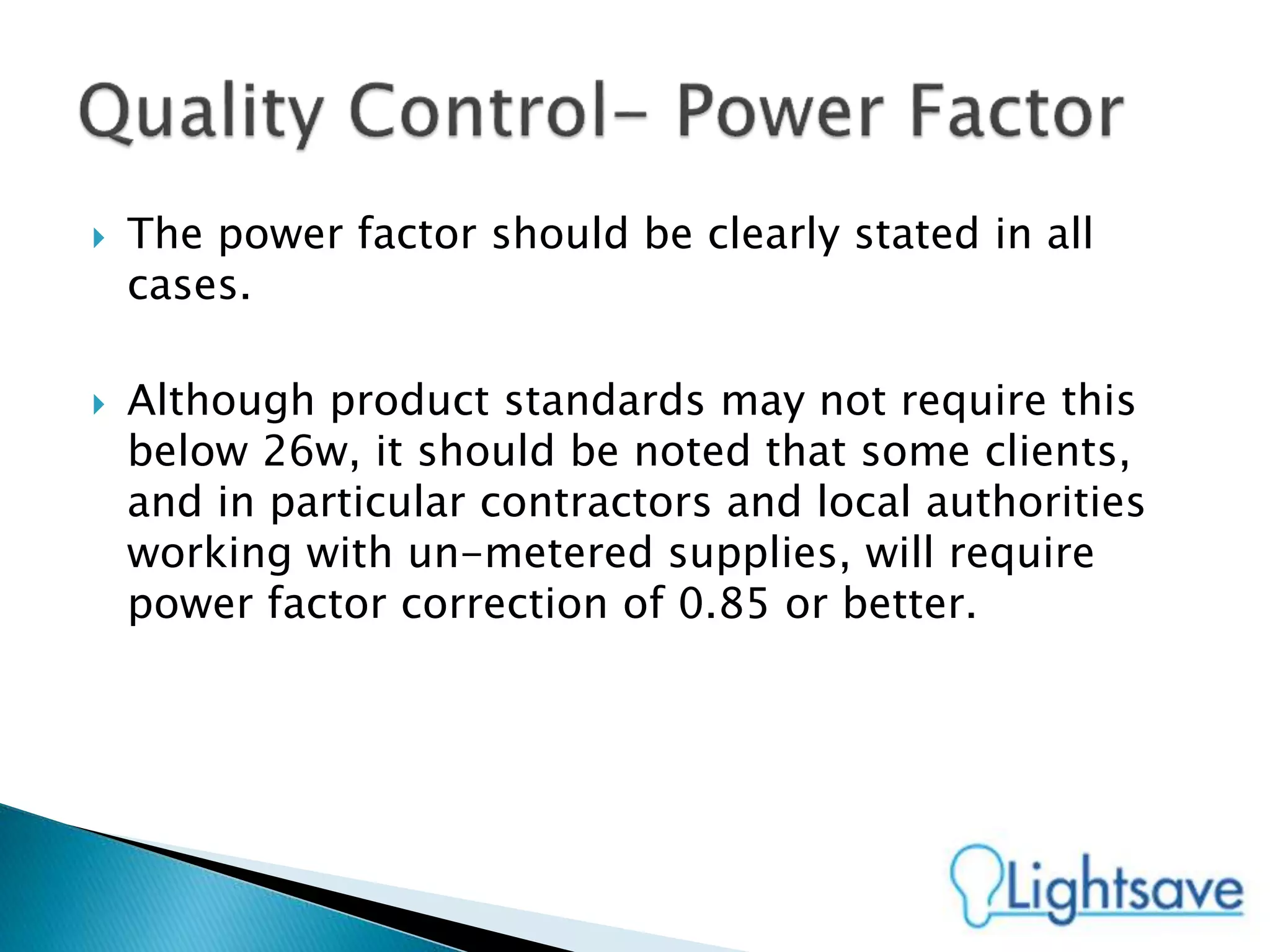  The power factor should be clearly stated in all
cases.
 Although product standards may not require this
below 26w, it should be noted that some clients,
and in particular contractors and local authorities
working with un-metered supplies, will require
power factor correction of 0.85 or better.
 