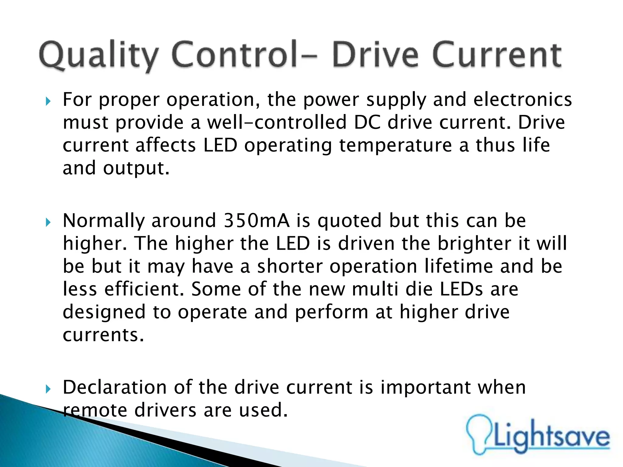  For proper operation, the power supply and electronics
must provide a well-controlled DC drive current. Drive
current affects LED operating temperature a thus life
and output.
 Normally around 350mA is quoted but this can be
higher. The higher the LED is driven the brighter it will
be but it may have a shorter operation lifetime and be
less efficient. Some of the new multi die LEDs are
designed to operate and perform at higher drive
currents.
 Declaration of the drive current is important when
remote drivers are used.
 