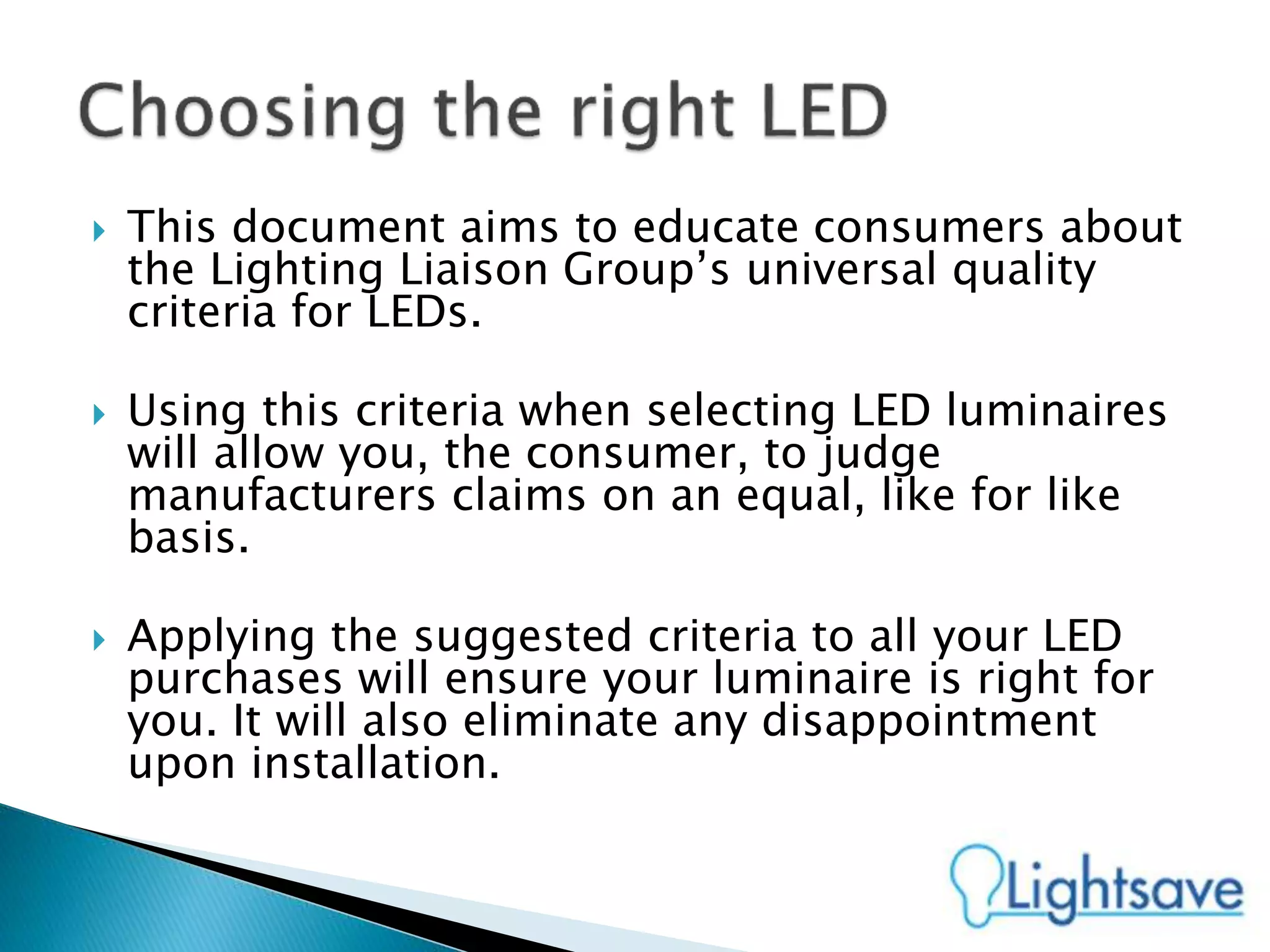 This document aims to educate consumers about
the Lighting Liaison Group’s universal quality
criteria for LEDs.
 Using this criteria when selecting LED luminaires
will allow you, the consumer, to judge
manufacturers claims on an equal, like for like
basis.
 Applying the suggested criteria to all your LED
purchases will ensure your luminaire is right for
you. It will also eliminate any disappointment
upon installation.
 