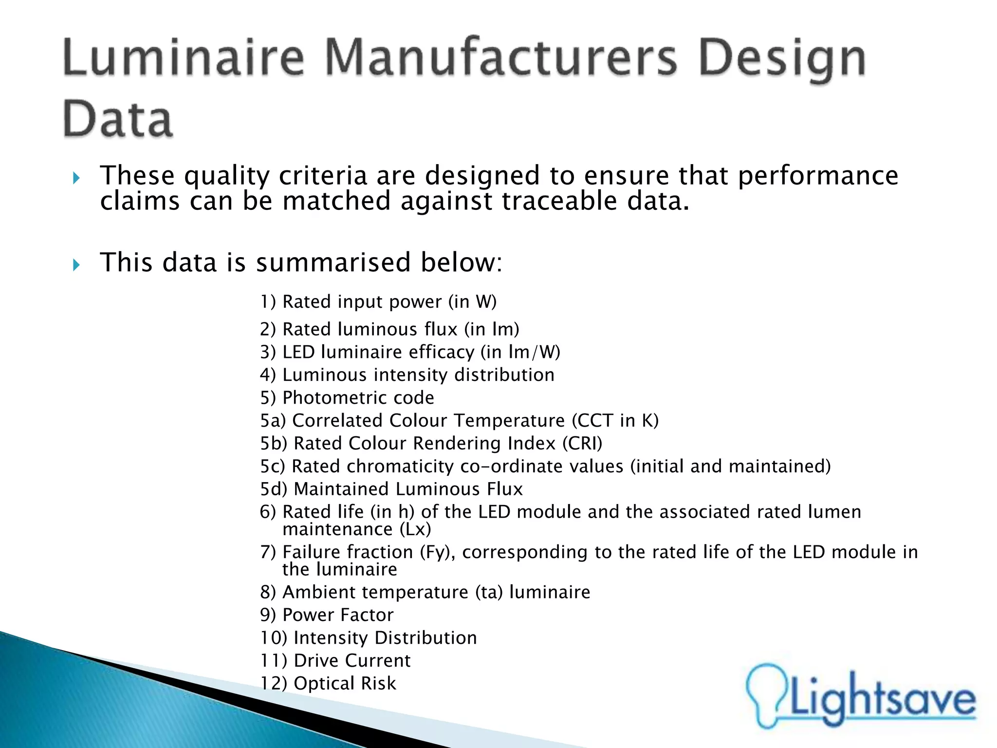  These quality criteria are designed to ensure that performance
claims can be matched against traceable data.
 This data is summarised below:
1) Rated input power (in W)
2) Rated luminous flux (in lm)
3) LED luminaire efficacy (in lm/W)
4) Luminous intensity distribution
5) Photometric code
5a) Correlated Colour Temperature (CCT in K)
5b) Rated Colour Rendering Index (CRI)
5c) Rated chromaticity co-ordinate values (initial and maintained)
5d) Maintained Luminous Flux
6) Rated life (in h) of the LED module and the associated rated lumen
maintenance (Lx)
7) Failure fraction (Fy), corresponding to the rated life of the LED module in
the luminaire
8) Ambient temperature (ta) luminaire
9) Power Factor
10) Intensity Distribution
11) Drive Current
12) Optical Risk
 