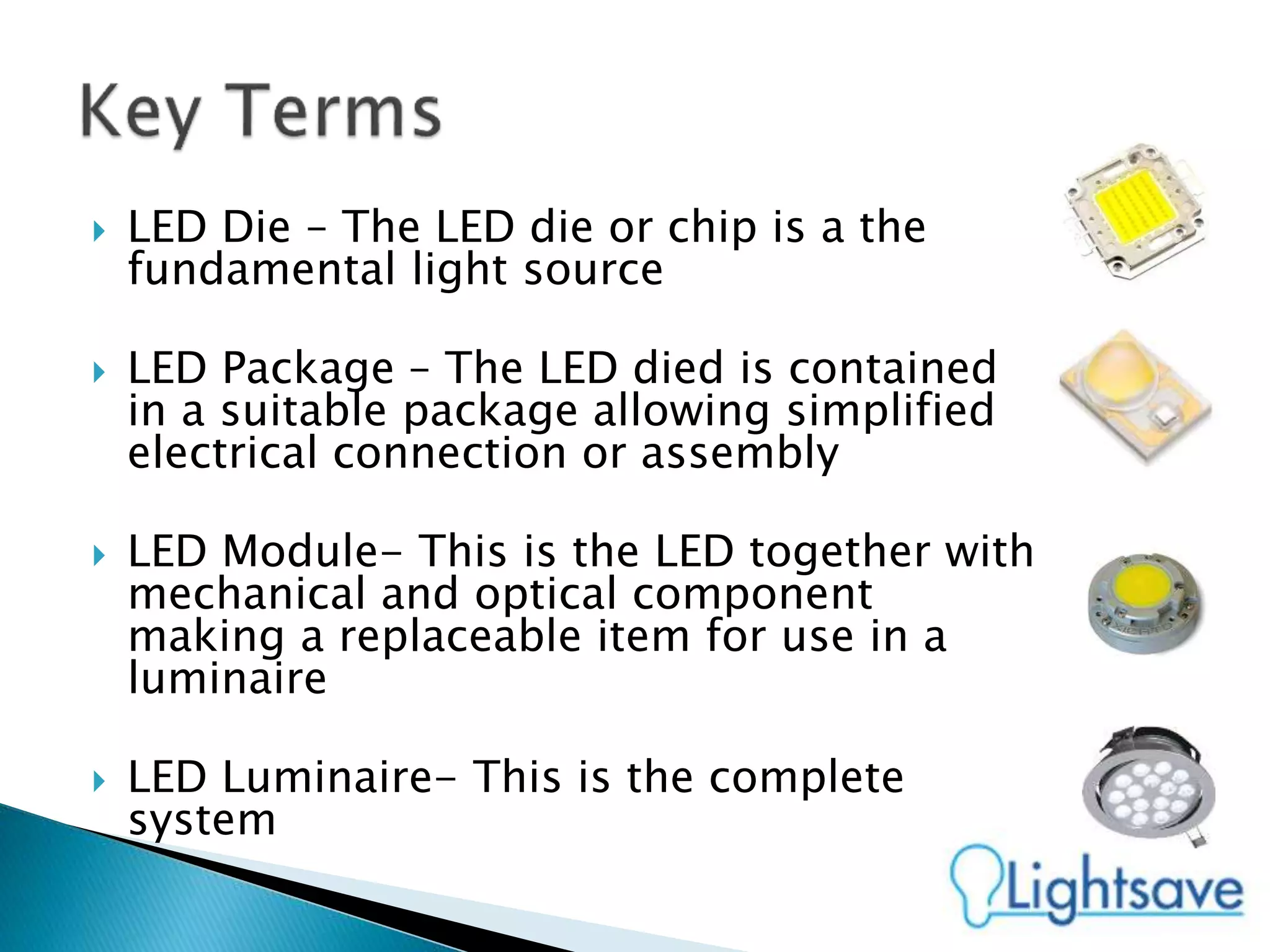  LED Die – The LED die or chip is a the
fundamental light source
 LED Package – The LED died is contained
in a suitable package allowing simplified
electrical connection or assembly
 LED Module- This is the LED together with
mechanical and optical component
making a replaceable item for use in a
luminaire
 LED Luminaire- This is the complete
system
 