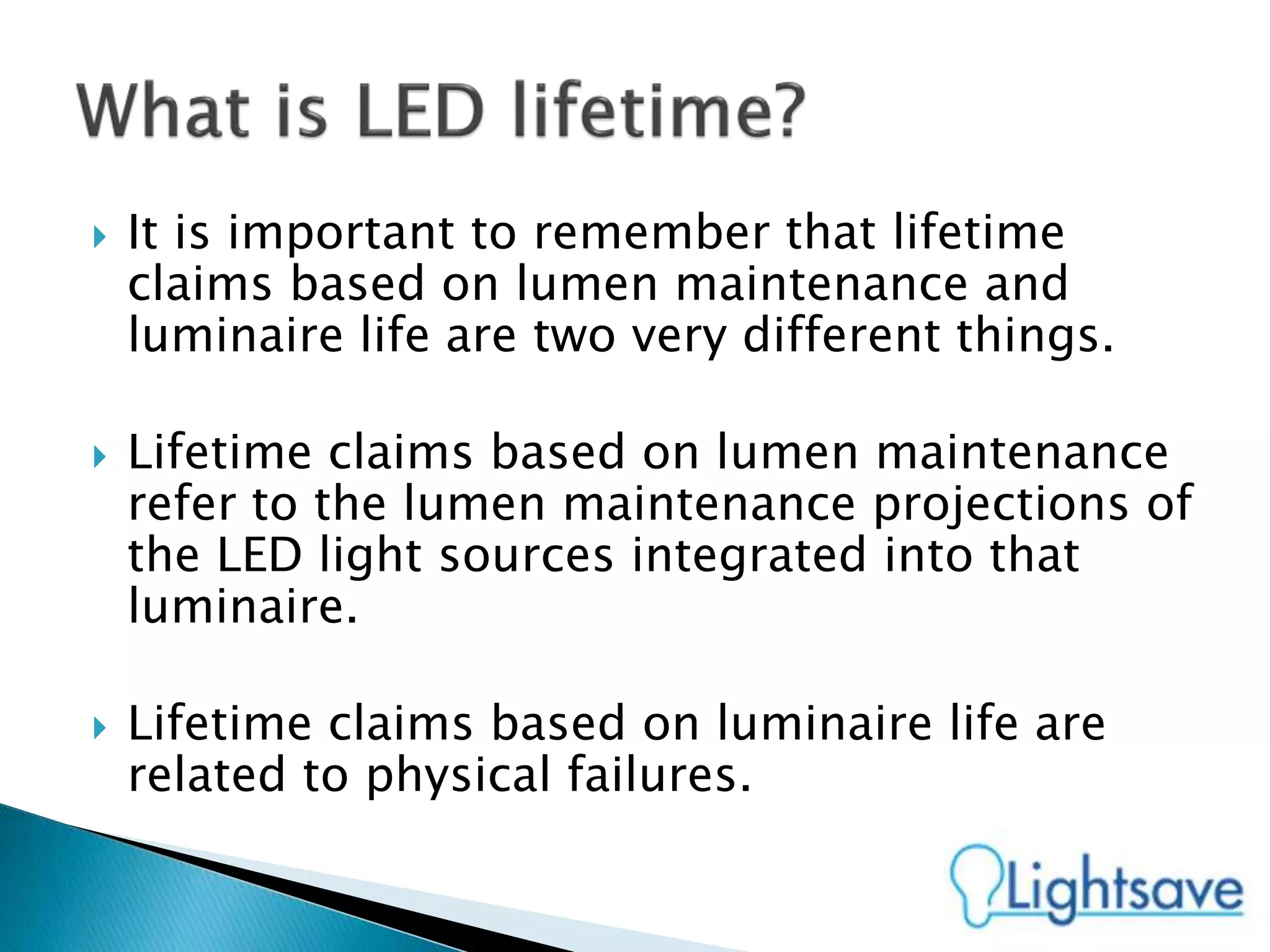  It is important to remember that lifetime
claims based on lumen maintenance and
luminaire life are two very different things.
 Lifetime claims based on lumen maintenance
refer to the lumen maintenance projections of
the LED light sources integrated into that
luminaire.
 Lifetime claims based on luminaire life are
related to physical failures.
 