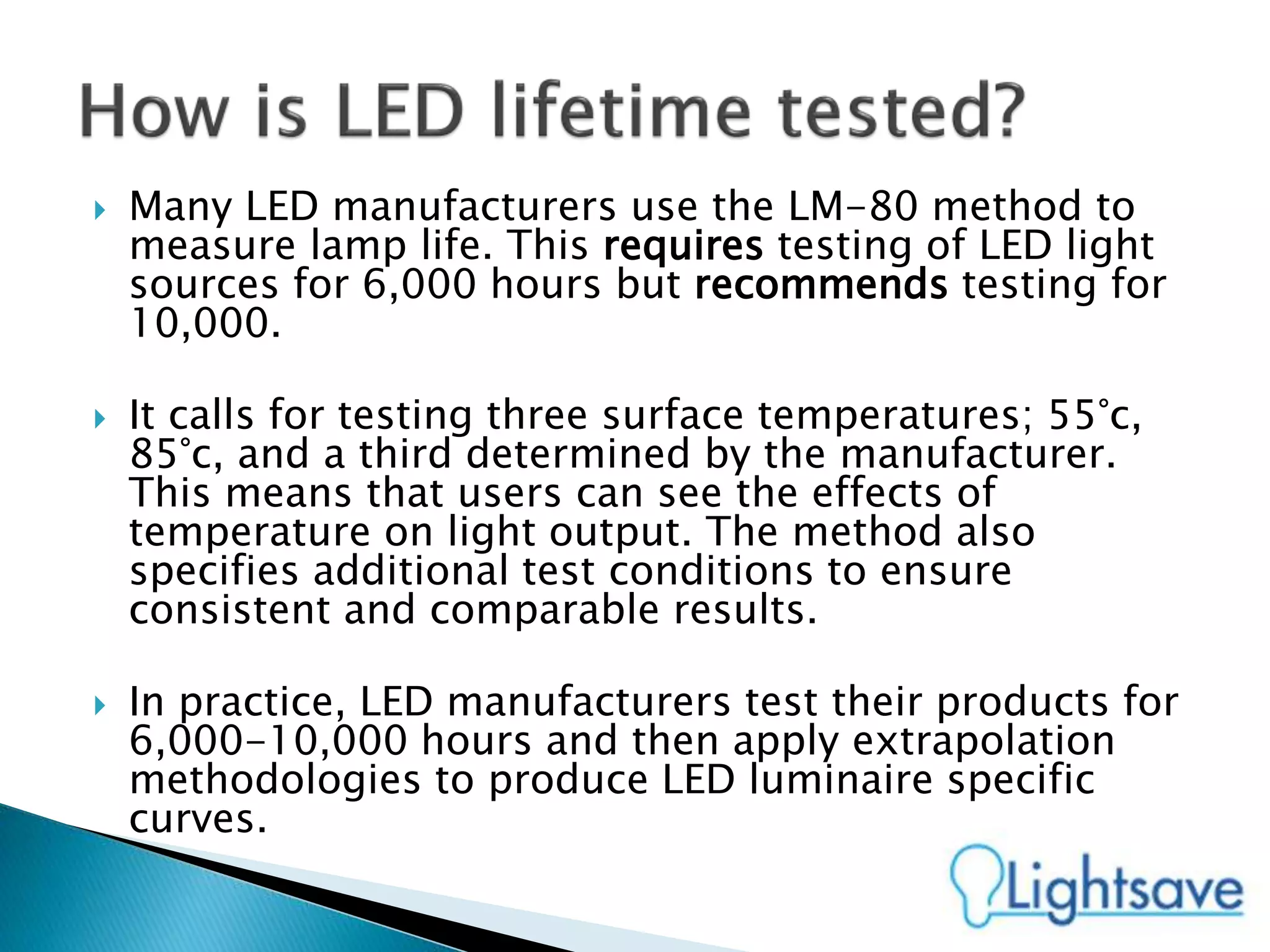  Many LED manufacturers use the LM-80 method to
measure lamp life. This requires testing of LED light
sources for 6,000 hours but recommends testing for
10,000.
 It calls for testing three surface temperatures; 55°c,
85°c, and a third determined by the manufacturer.
This means that users can see the effects of
temperature on light output. The method also
specifies additional test conditions to ensure
consistent and comparable results.
 In practice, LED manufacturers test their products for
6,000-10,000 hours and then apply extrapolation
methodologies to produce LED luminaire specific
curves.
 