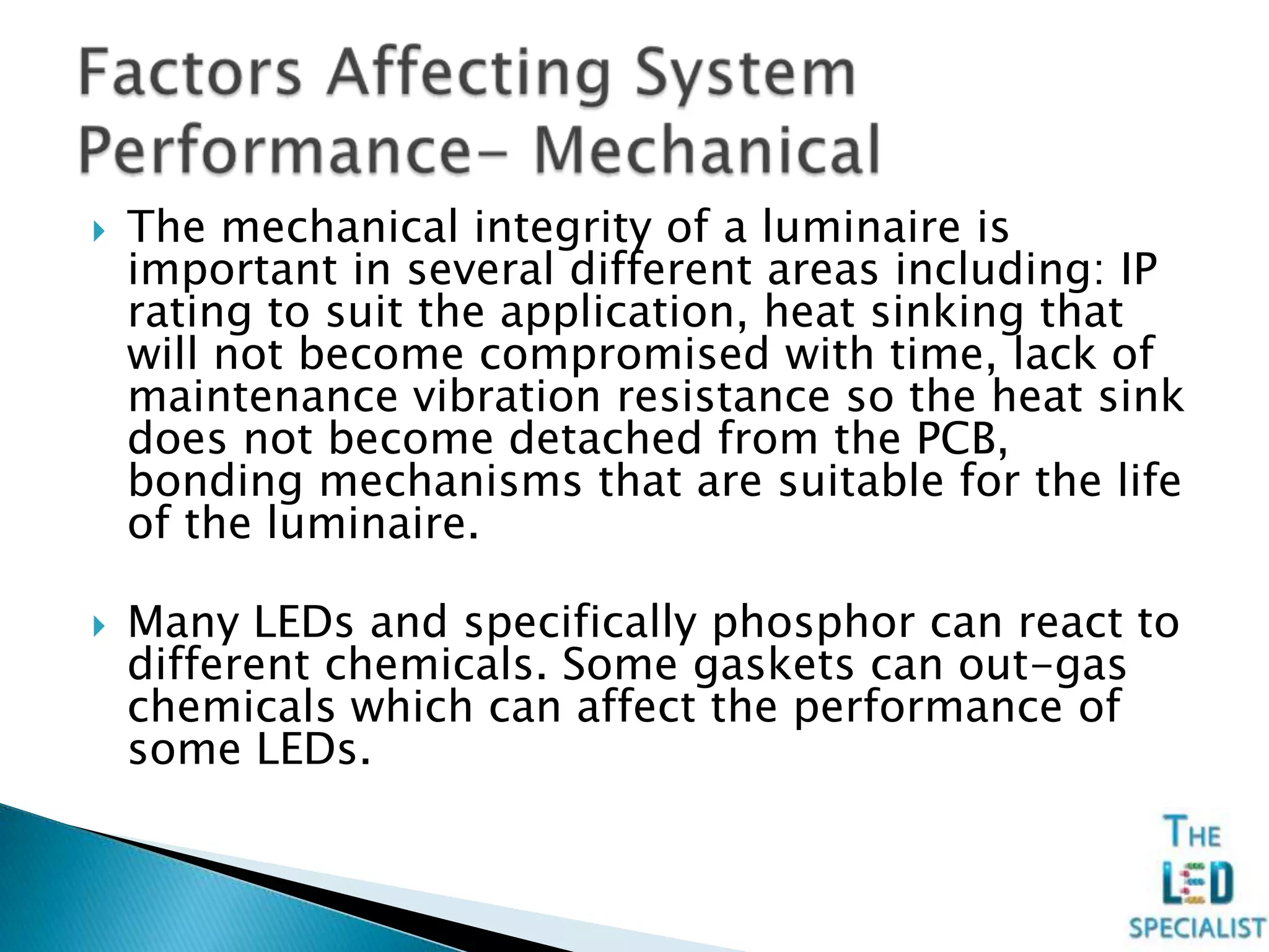  The mechanical integrity of a luminaire is
important in several different areas including: IP
rating to suit the application, heat sinking that
will not become compromised with time, lack of
maintenance vibration resistance so the heat sink
does not become detached from the PCB,
bonding mechanisms that are suitable for the life
of the luminaire.
 Many LEDs and specifically phosphor can react to
different chemicals. Some gaskets can out-gas
chemicals which can affect the performance of
some LEDs.
 