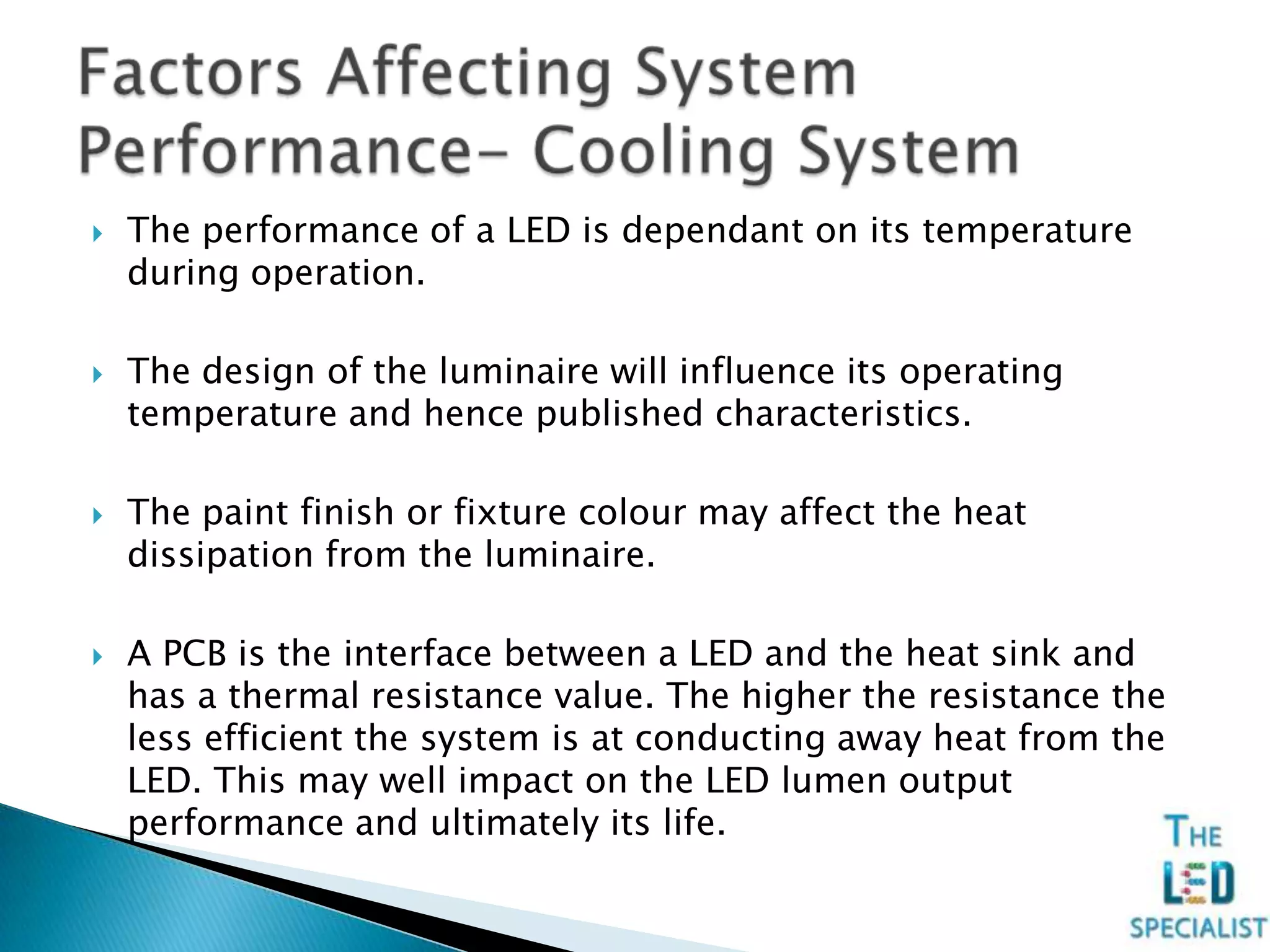  The performance of a LED is dependant on its temperature
during operation.
 The design of the luminaire will influence its operating
temperature and hence published characteristics.
 The paint finish or fixture colour may affect the heat
dissipation from the luminaire.
 A PCB is the interface between a LED and the heat sink and
has a thermal resistance value. The higher the resistance the
less efficient the system is at conducting away heat from the
LED. This may well impact on the LED lumen output
performance and ultimately its life.
 