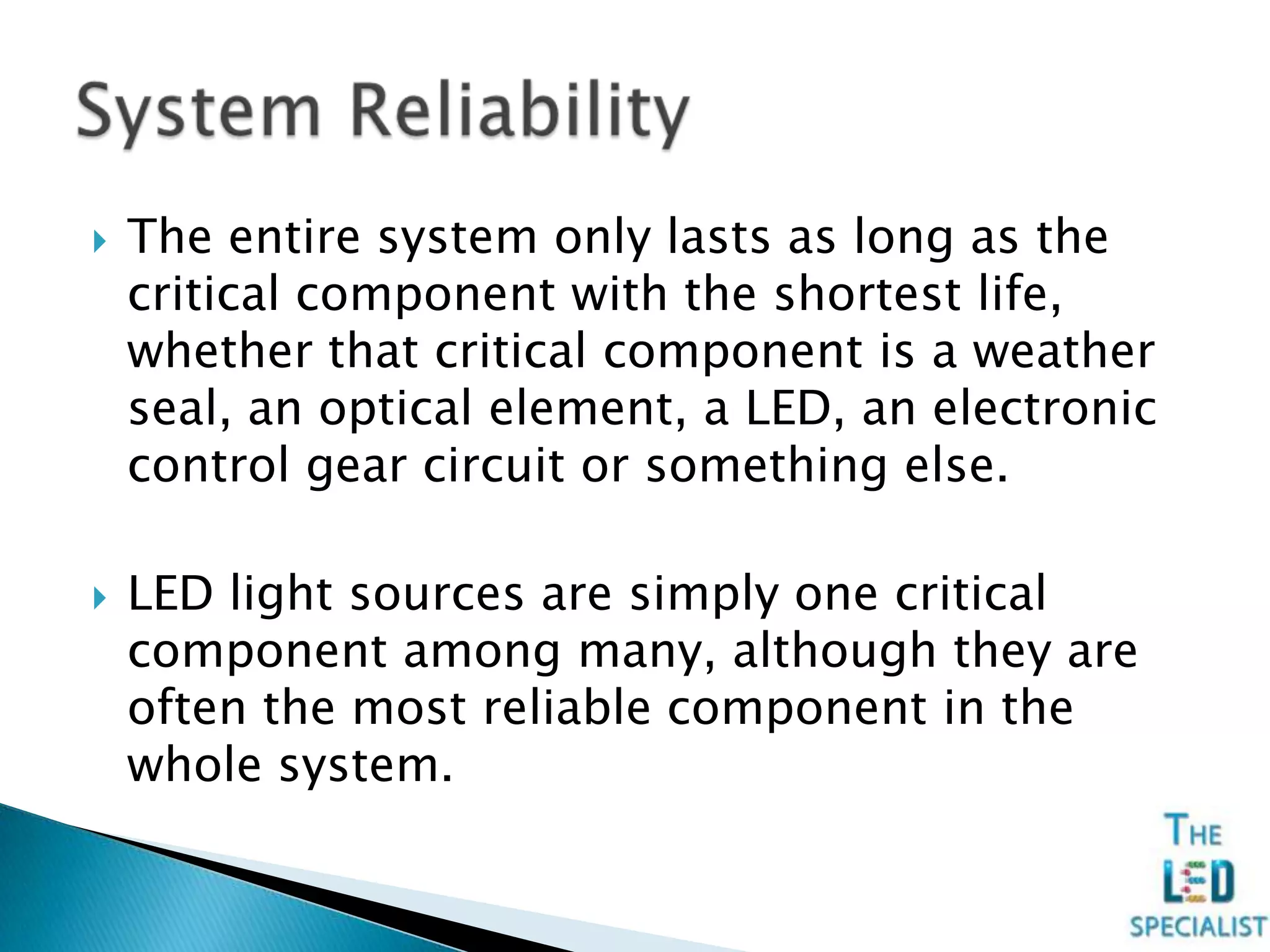  The entire system only lasts as long as the
critical component with the shortest life,
whether that critical component is a weather
seal, an optical element, a LED, an electronic
control gear circuit or something else.
 LED light sources are simply one critical
component among many, although they are
often the most reliable component in the
whole system.
 