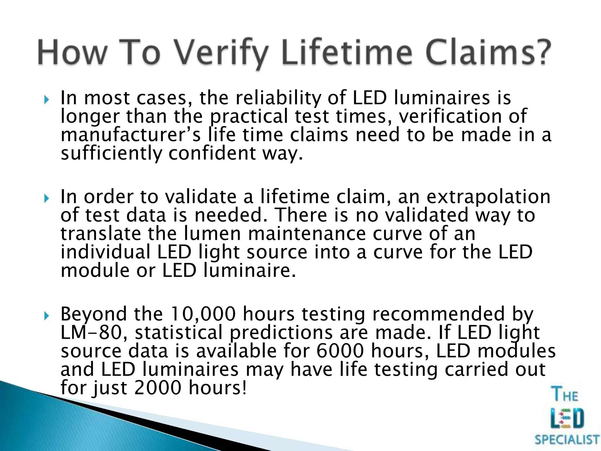  In most cases, the reliability of LED luminaires is
longer than the practical test times, verification of
manufacturer’s life time claims need to be made in a
sufficiently confident way.
 In order to validate a lifetime claim, an extrapolation
of test data is needed. There is no validated way to
translate the lumen maintenance curve of an
individual LED light source into a curve for the LED
module or LED luminaire.
 Beyond the 10,000 hours testing recommended by
LM-80, statistical predictions are made. If LED light
source data is available for 6000 hours, LED modules
and LED luminaires may have life testing carried out
for just 2000 hours!
 