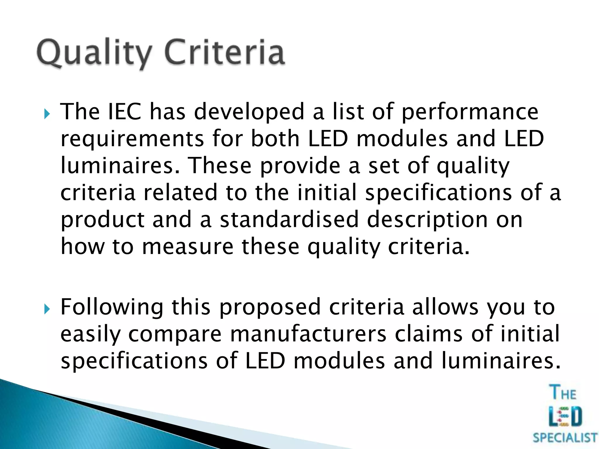  The IEC has developed a list of performance
requirements for both LED modules and LED
luminaires. These provide a set of quality
criteria related to the initial specifications of a
product and a standardised description on
how to measure these quality criteria.
 Following this proposed criteria allows you to
easily compare manufacturers claims of initial
specifications of LED modules and luminaires.
 
