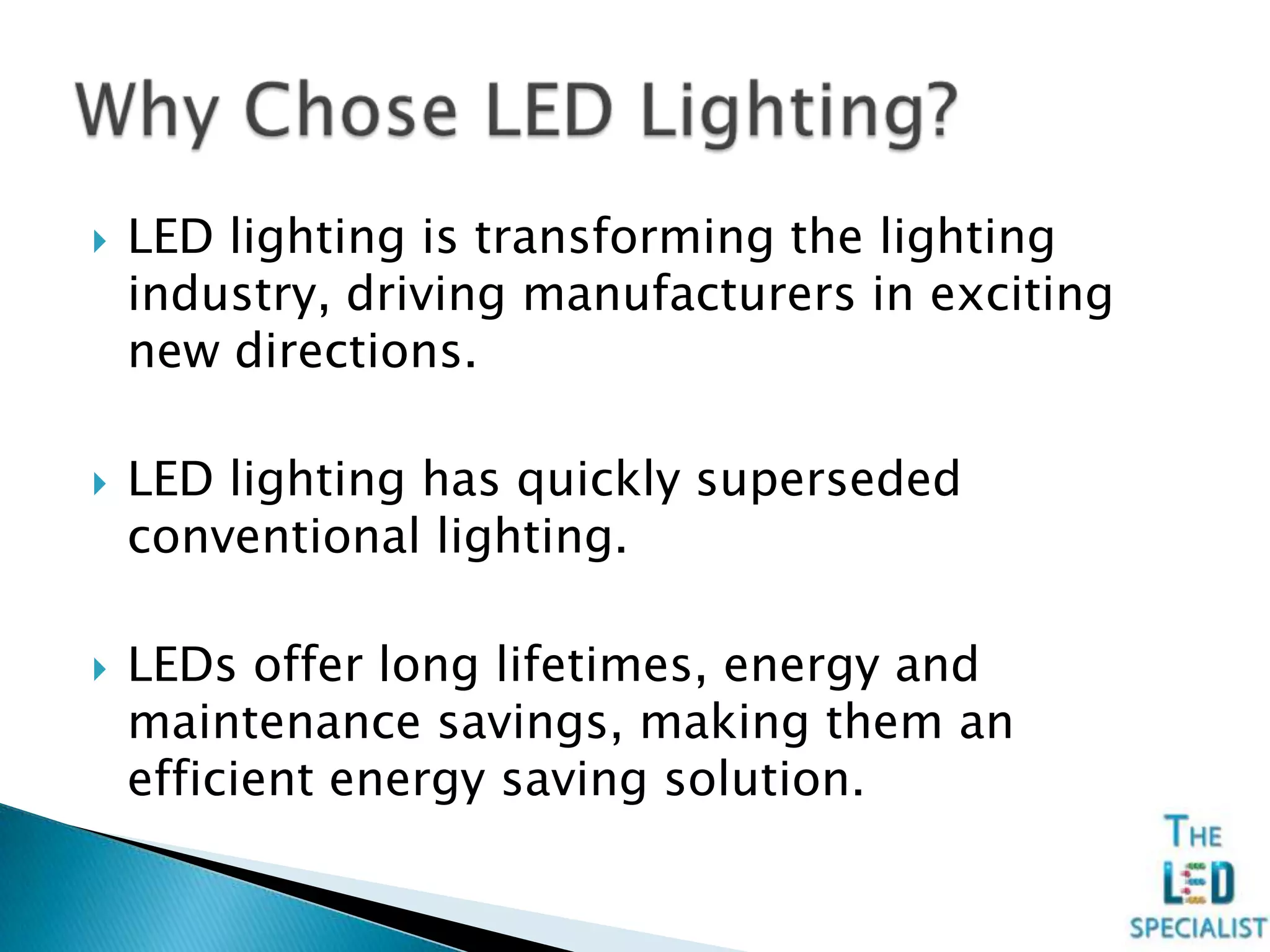  LED lighting is transforming the lighting
industry, driving manufacturers in exciting
new directions.
 LED lighting has quickly superseded
conventional lighting.
 LEDs offer long lifetimes, energy and
maintenance savings, making them an
efficient energy saving solution.
 