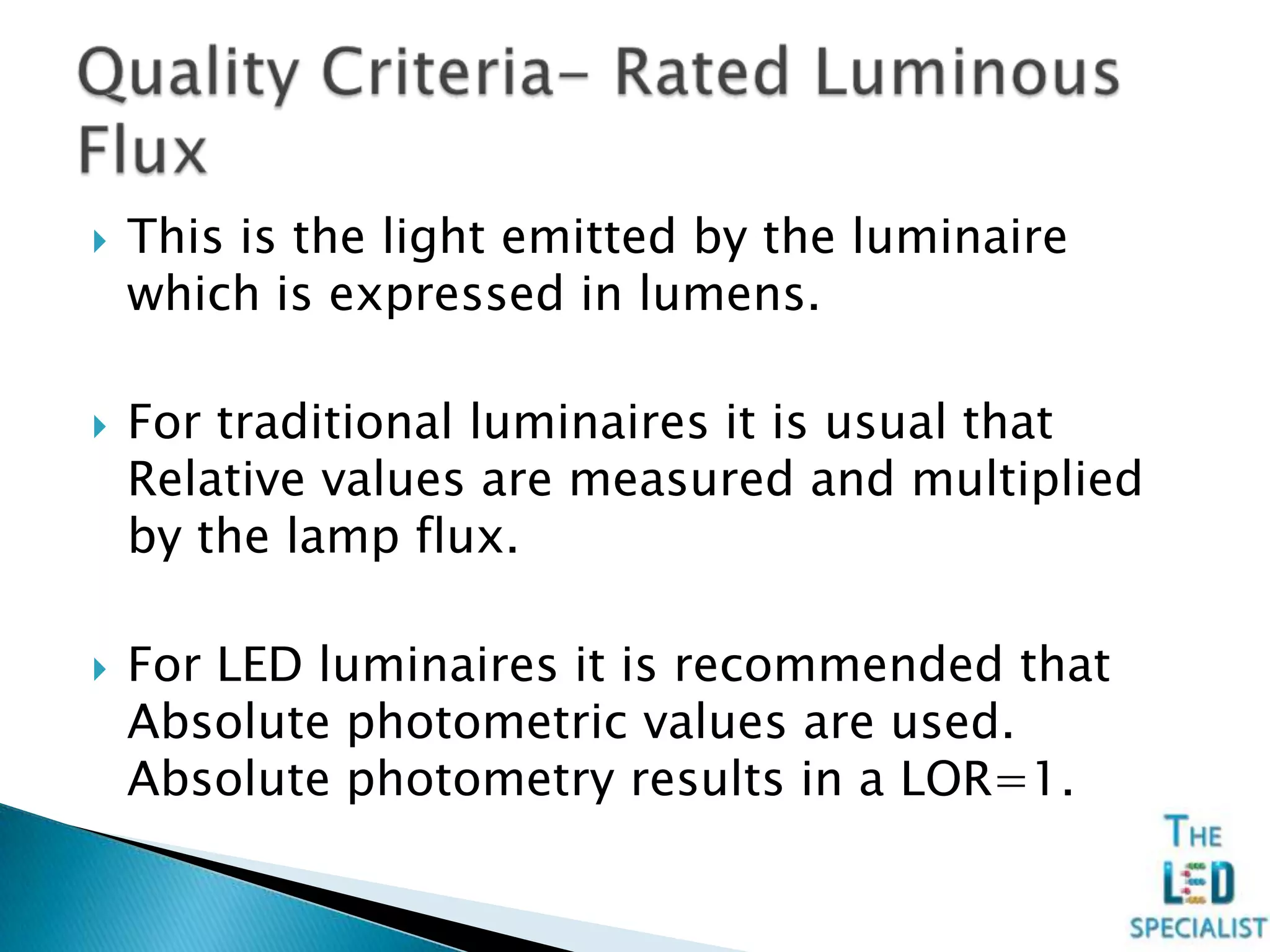  This is the light emitted by the luminaire
which is expressed in lumens.
 For traditional luminaires it is usual that
Relative values are measured and multiplied
by the lamp flux.
 For LED luminaires it is recommended that
Absolute photometric values are used.
Absolute photometry results in a LOR=1.
 