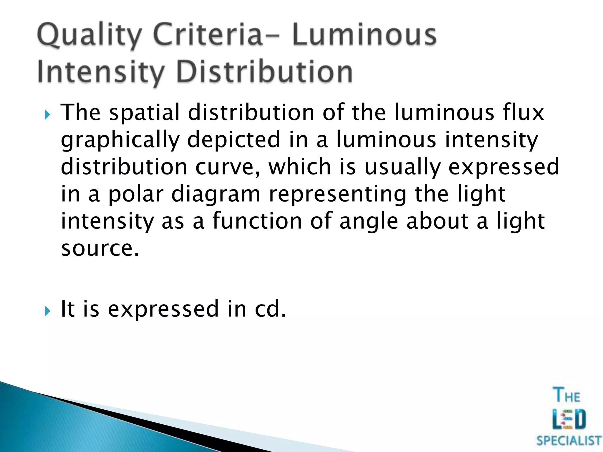  The spatial distribution of the luminous flux
graphically depicted in a luminous intensity
distribution curve, which is usually expressed
in a polar diagram representing the light
intensity as a function of angle about a light
source.
 It is expressed in cd.
 