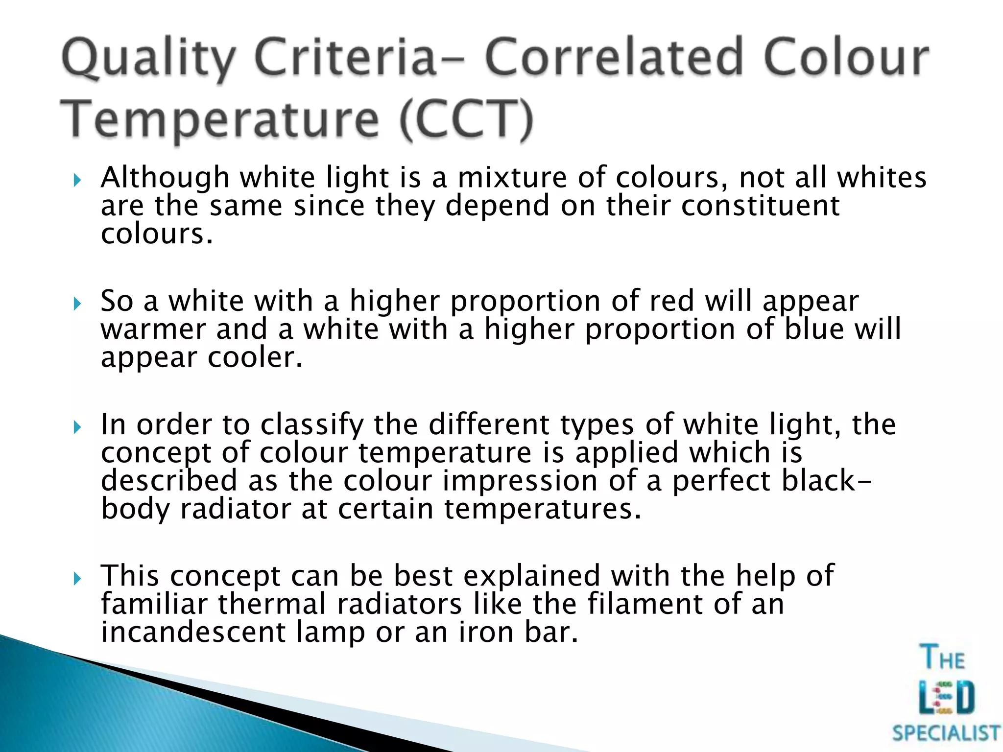  Although white light is a mixture of colours, not all whites
are the same since they depend on their constituent
colours.
 So a white with a higher proportion of red will appear
warmer and a white with a higher proportion of blue will
appear cooler.
 In order to classify the different types of white light, the
concept of colour temperature is applied which is
described as the colour impression of a perfect black-
body radiator at certain temperatures.
 This concept can be best explained with the help of
familiar thermal radiators like the filament of an
incandescent lamp or an iron bar.
 