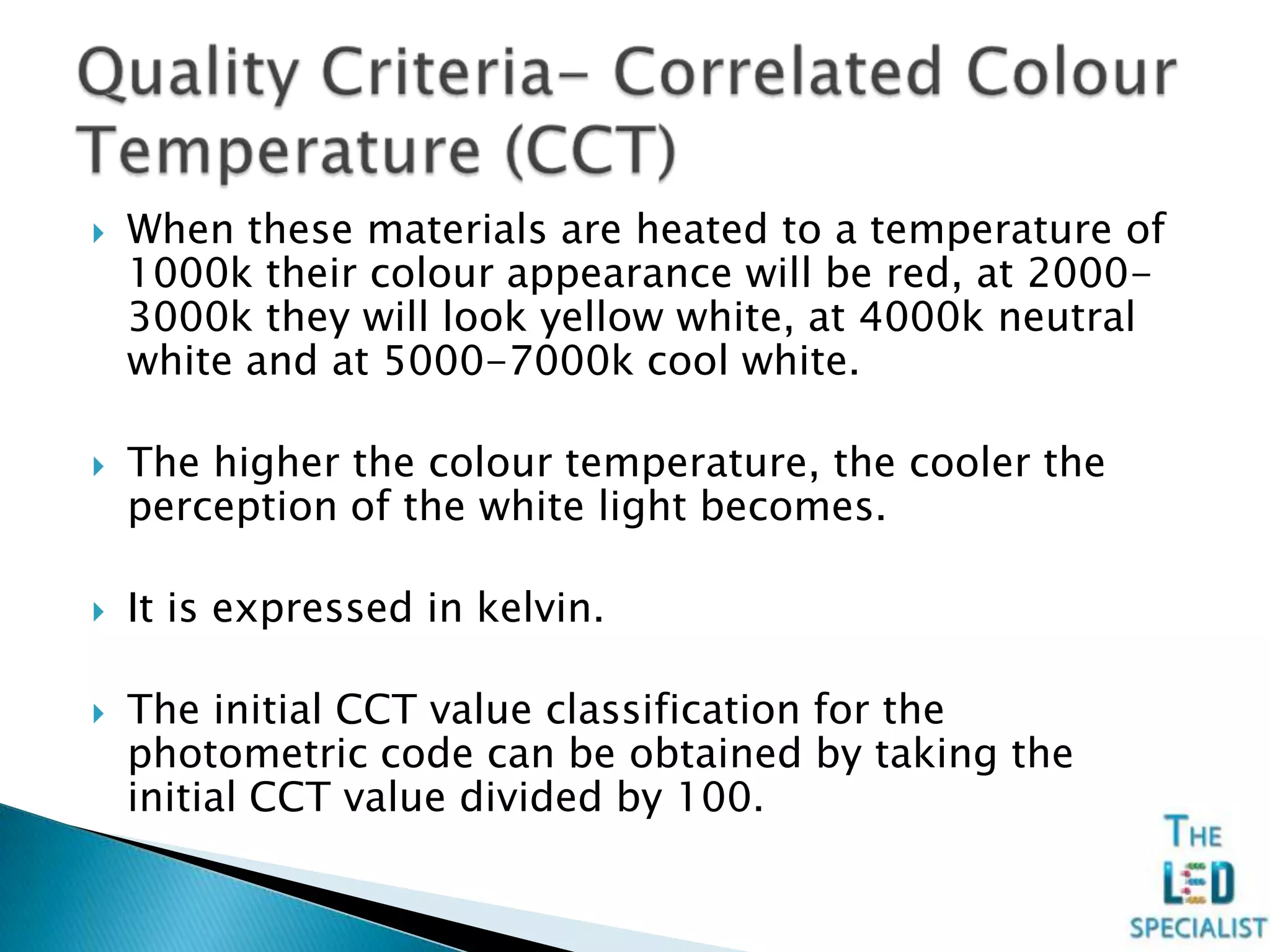  When these materials are heated to a temperature of
1000k their colour appearance will be red, at 2000-
3000k they will look yellow white, at 4000k neutral
white and at 5000-7000k cool white.
 The higher the colour temperature, the cooler the
perception of the white light becomes.
 It is expressed in kelvin.
 The initial CCT value classification for the
photometric code can be obtained by taking the
initial CCT value divided by 100.
 