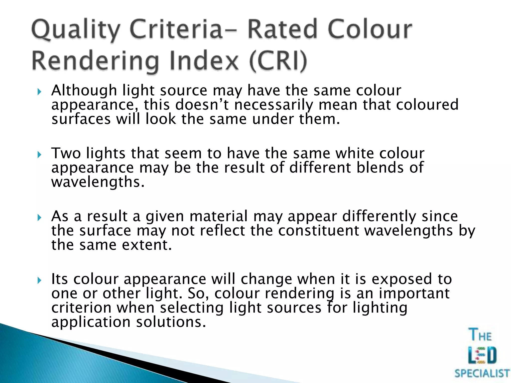 Although light source may have the same colour
appearance, this doesn’t necessarily mean that coloured
surfaces will look the same under them.
 Two lights that seem to have the same white colour
appearance may be the result of different blends of
wavelengths.
 As a result a given material may appear differently since
the surface may not reflect the constituent wavelengths by
the same extent.
 Its colour appearance will change when it is exposed to
one or other light. So, colour rendering is an important
criterion when selecting light sources for lighting
application solutions.
 