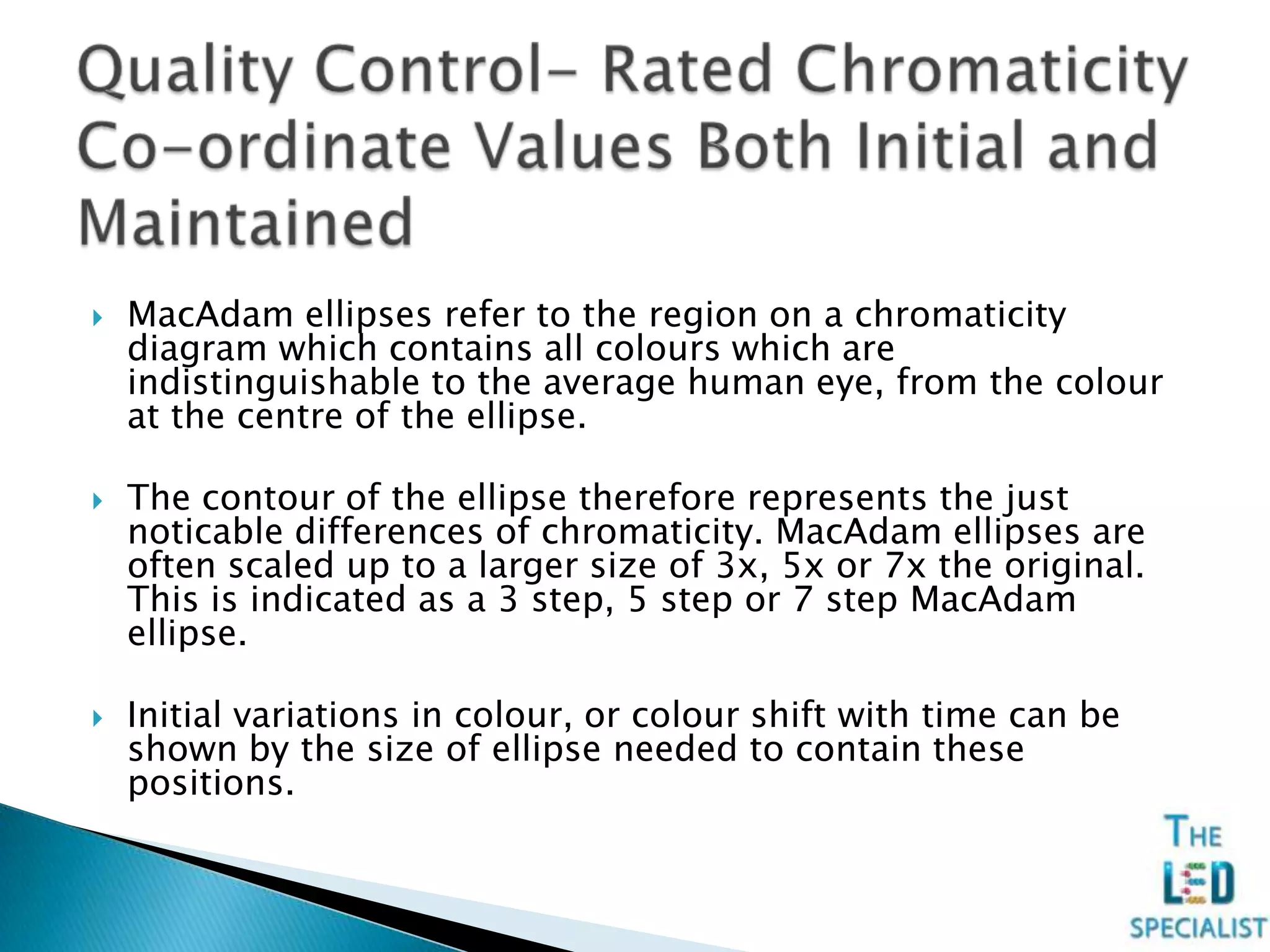 MacAdam ellipses refer to the region on a chromaticity
diagram which contains all colours which are
indistinguishable to the average human eye, from the colour
at the centre of the ellipse.
 The contour of the ellipse therefore represents the just
noticable differences of chromaticity. MacAdam ellipses are
often scaled up to a larger size of 3x, 5x or 7x the original.
This is indicated as a 3 step, 5 step or 7 step MacAdam
ellipse.
 Initial variations in colour, or colour shift with time can be
shown by the size of ellipse needed to contain these
positions.
 
