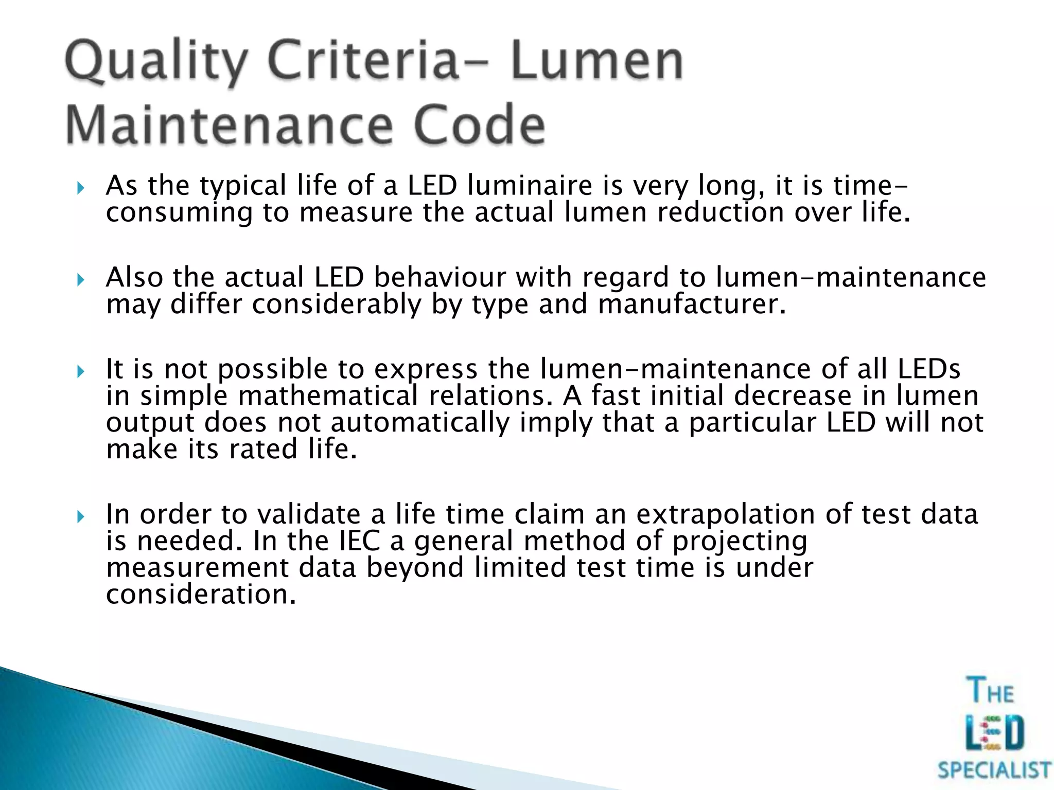  As the typical life of a LED luminaire is very long, it is time-
consuming to measure the actual lumen reduction over life.
 Also the actual LED behaviour with regard to lumen-maintenance
may differ considerably by type and manufacturer.
 It is not possible to express the lumen-maintenance of all LEDs
in simple mathematical relations. A fast initial decrease in lumen
output does not automatically imply that a particular LED will not
make its rated life.
 In order to validate a life time claim an extrapolation of test data
is needed. In the IEC a general method of projecting
measurement data beyond limited test time is under
consideration.
 