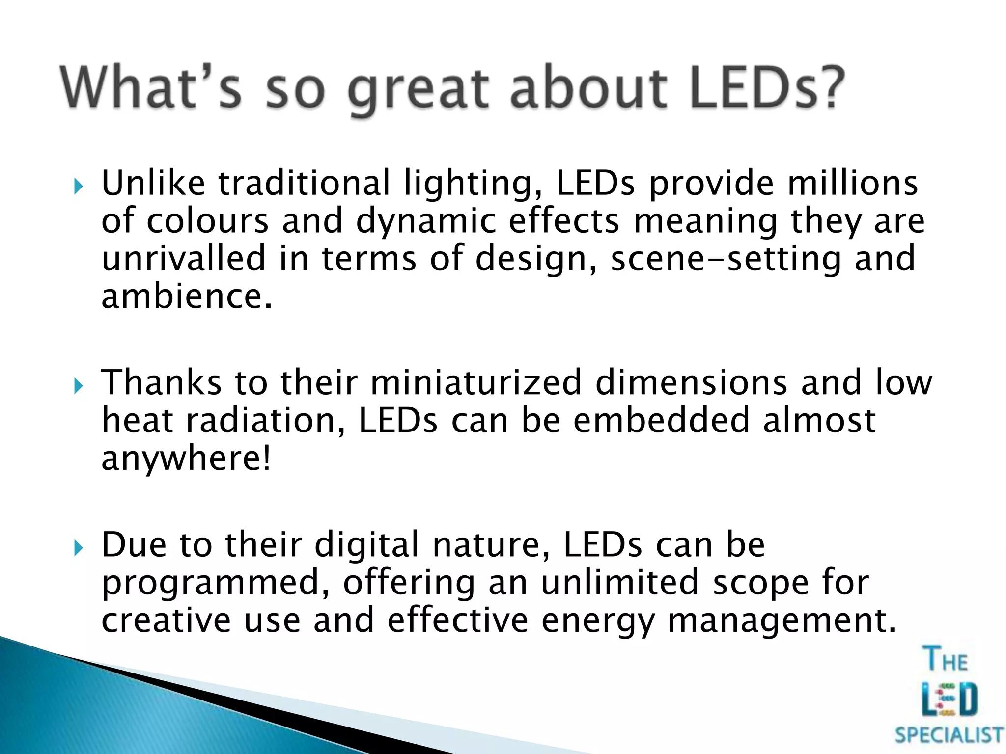  Unlike traditional lighting, LEDs provide millions
of colours and dynamic effects meaning they are
unrivalled in terms of design, scene-setting and
ambience.
 Thanks to their miniaturized dimensions and low
heat radiation, LEDs can be embedded almost
anywhere!
 Due to their digital nature, LEDs can be
programmed, offering an unlimited scope for
creative use and effective energy management.
 