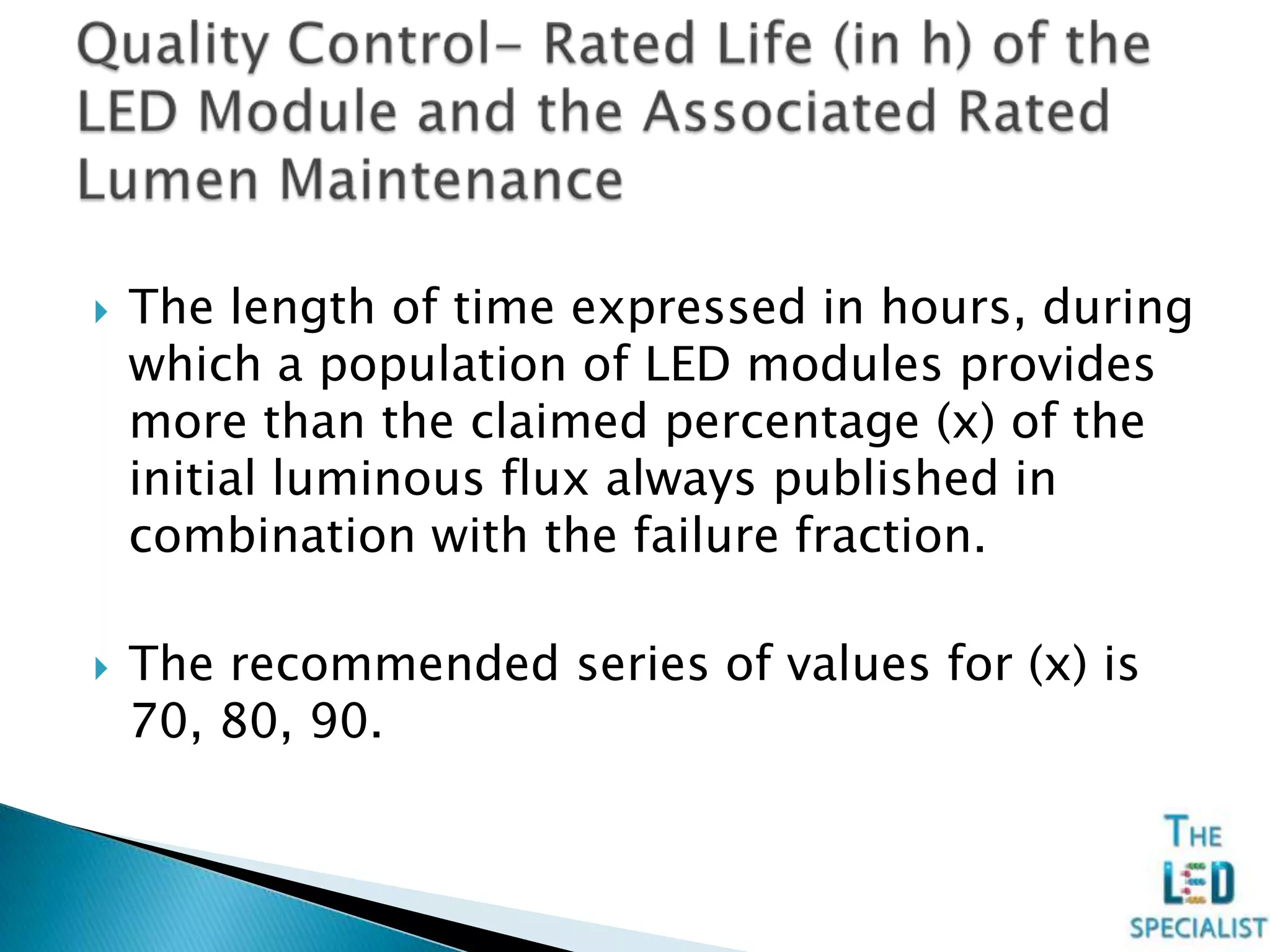  The length of time expressed in hours, during
which a population of LED modules provides
more than the claimed percentage (x) of the
initial luminous flux always published in
combination with the failure fraction.
 The recommended series of values for (x) is
70, 80, 90.
 