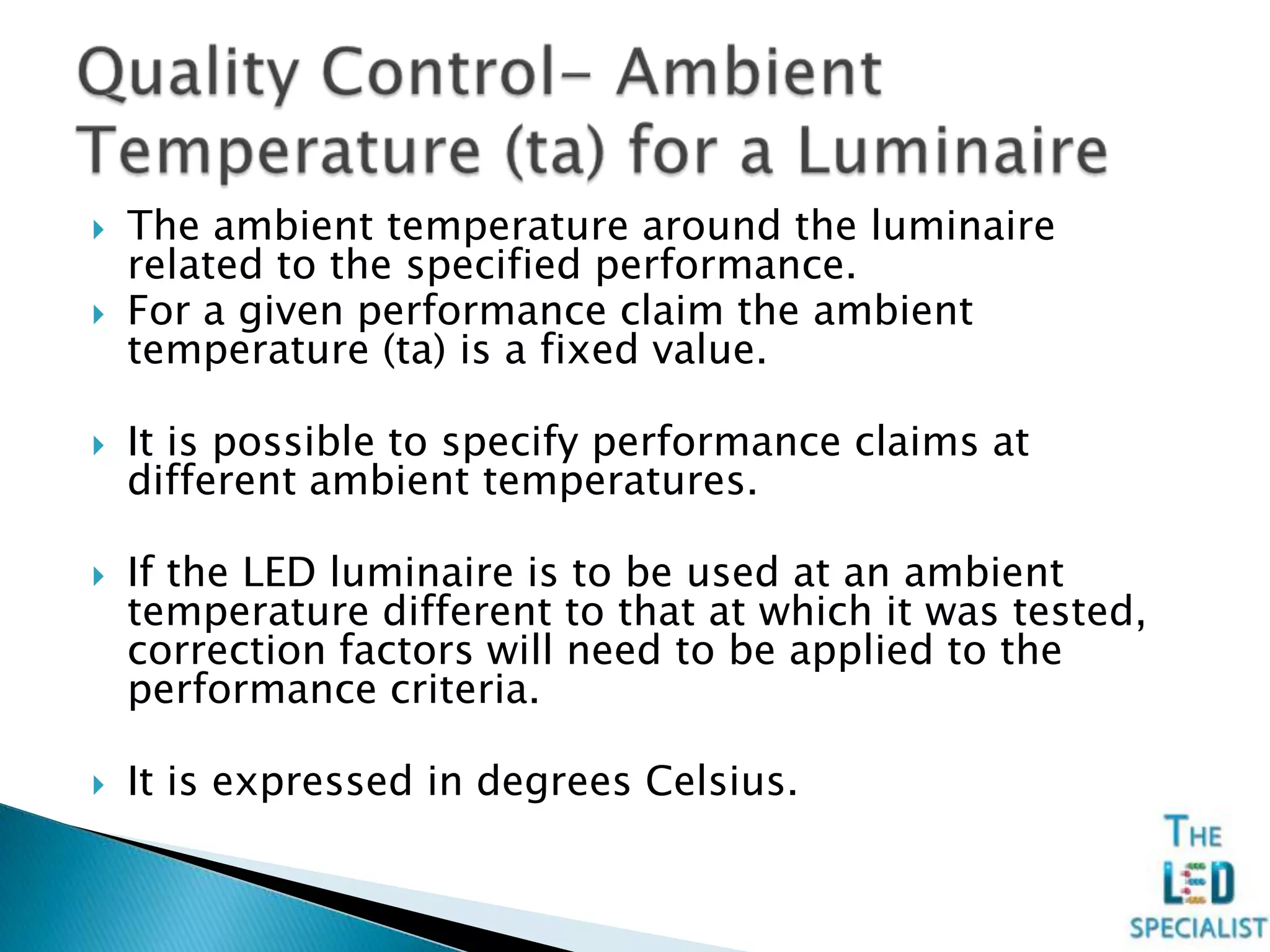  The ambient temperature around the luminaire
related to the specified performance.
 For a given performance claim the ambient
temperature (ta) is a fixed value.
 It is possible to specify performance claims at
different ambient temperatures.
 If the LED luminaire is to be used at an ambient
temperature different to that at which it was tested,
correction factors will need to be applied to the
performance criteria.
 It is expressed in degrees Celsius.
 