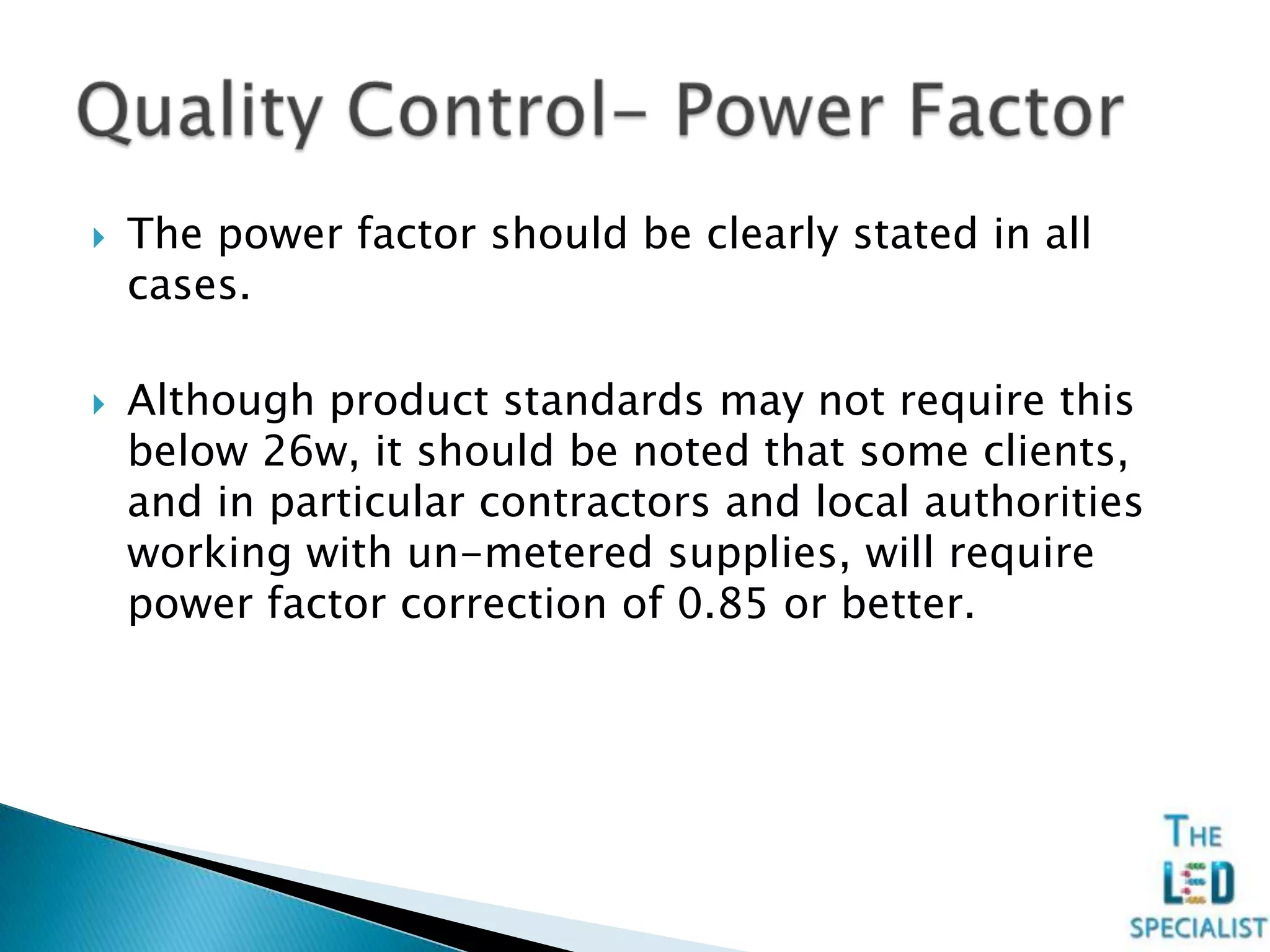  The power factor should be clearly stated in all
cases.
 Although product standards may not require this
below 26w, it should be noted that some clients,
and in particular contractors and local authorities
working with un-metered supplies, will require
power factor correction of 0.85 or better.
 
