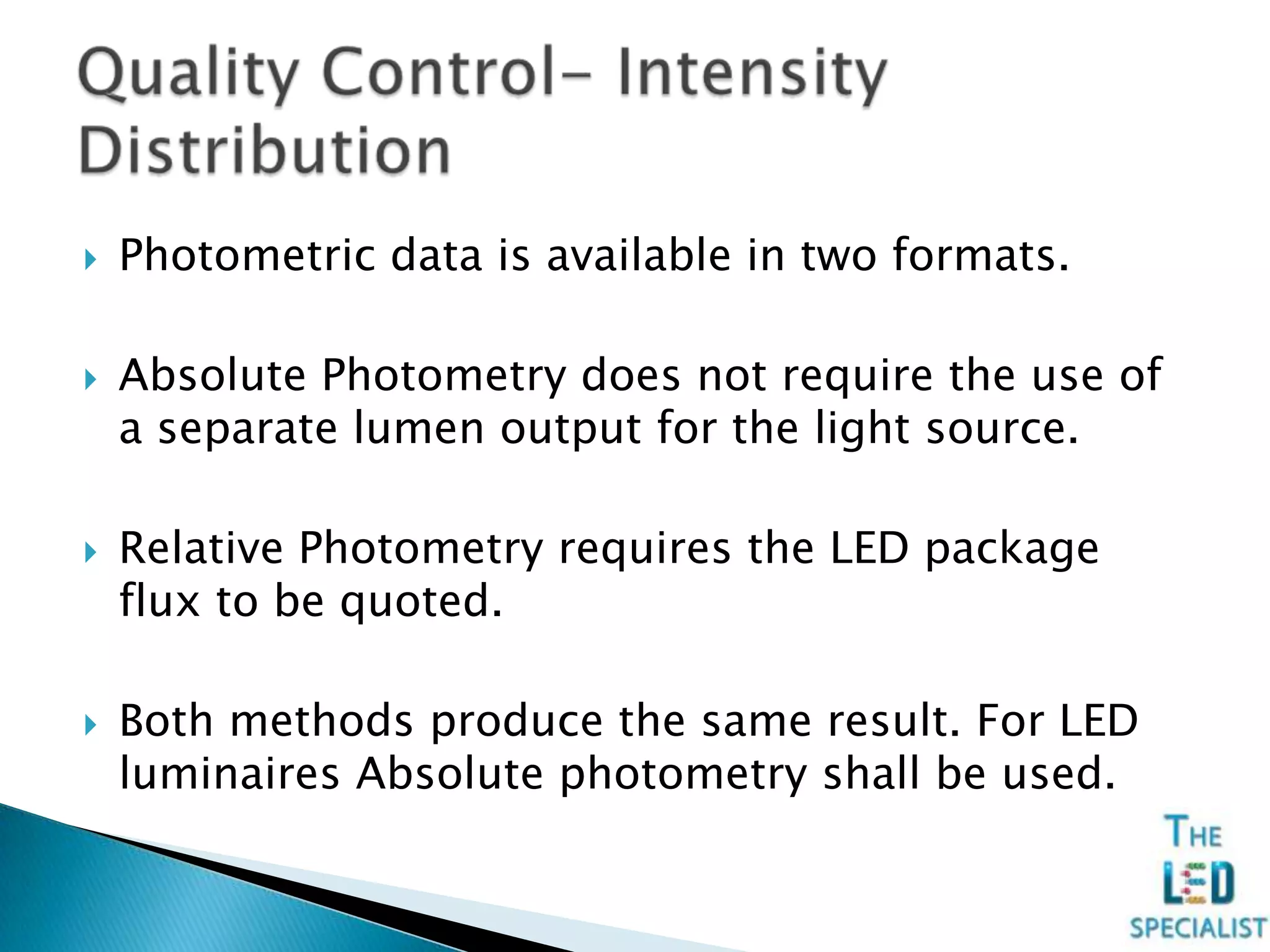  Photometric data is available in two formats.
 Absolute Photometry does not require the use of
a separate lumen output for the light source.
 Relative Photometry requires the LED package
flux to be quoted.
 Both methods produce the same result. For LED
luminaires Absolute photometry shall be used.
 
