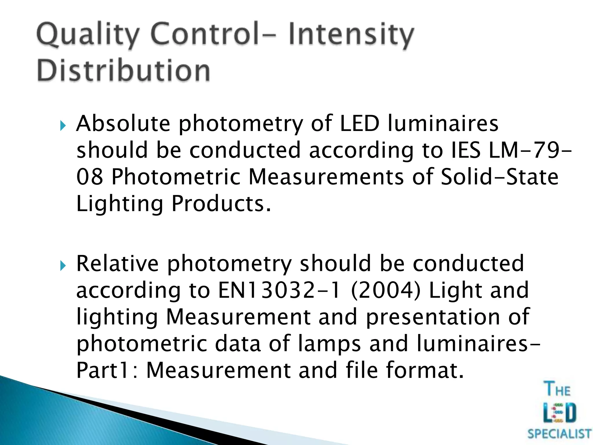  Absolute photometry of LED luminaires
should be conducted according to IES LM-79-
08 Photometric Measurements of Solid-State
Lighting Products.
 Relative photometry should be conducted
according to EN13032-1 (2004) Light and
lighting Measurement and presentation of
photometric data of lamps and luminaires-
Part1: Measurement and file format.
 