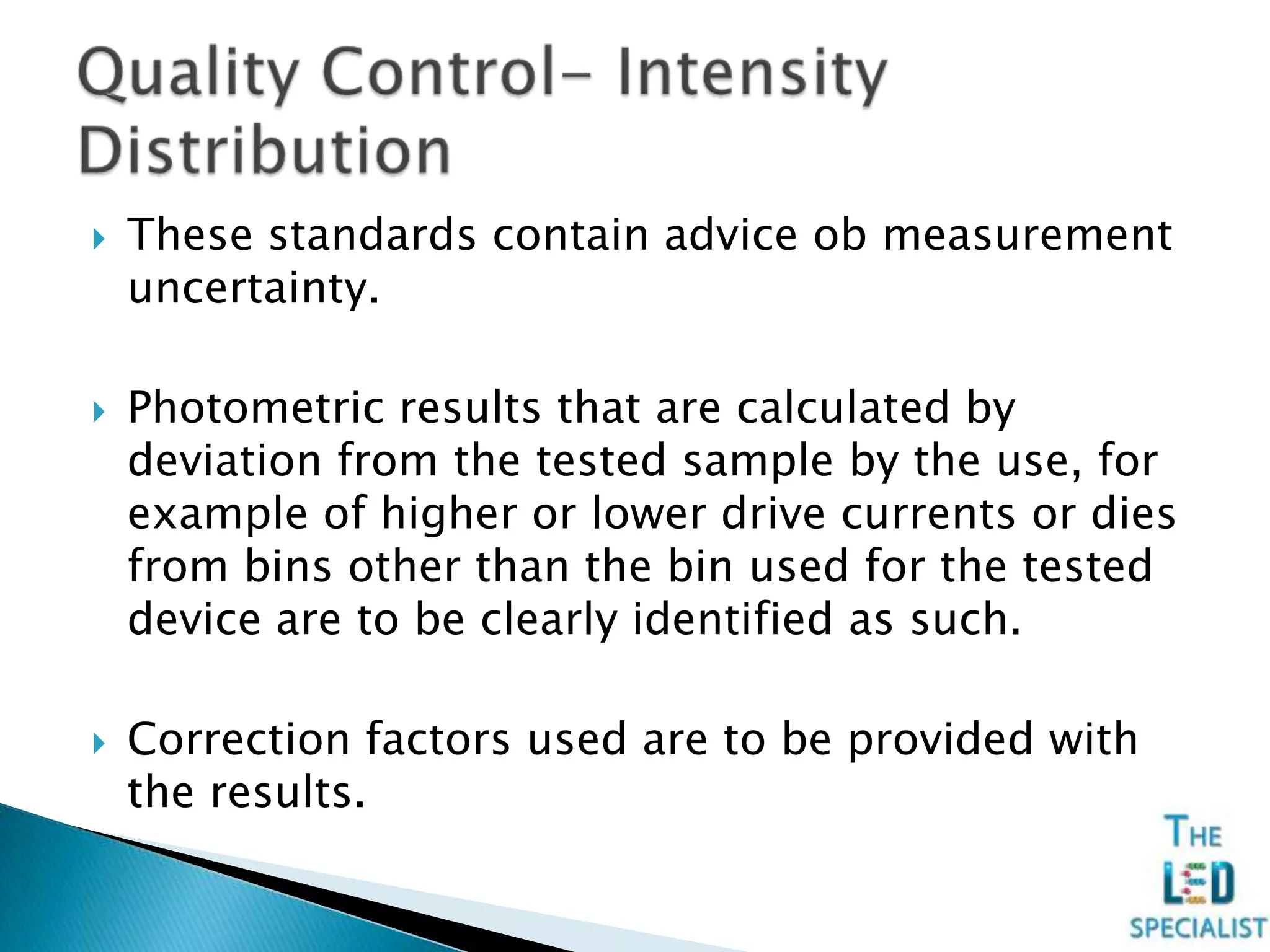  These standards contain advice ob measurement
uncertainty.
 Photometric results that are calculated by
deviation from the tested sample by the use, for
example of higher or lower drive currents or dies
from bins other than the bin used for the tested
device are to be clearly identified as such.
 Correction factors used are to be provided with
the results.
 