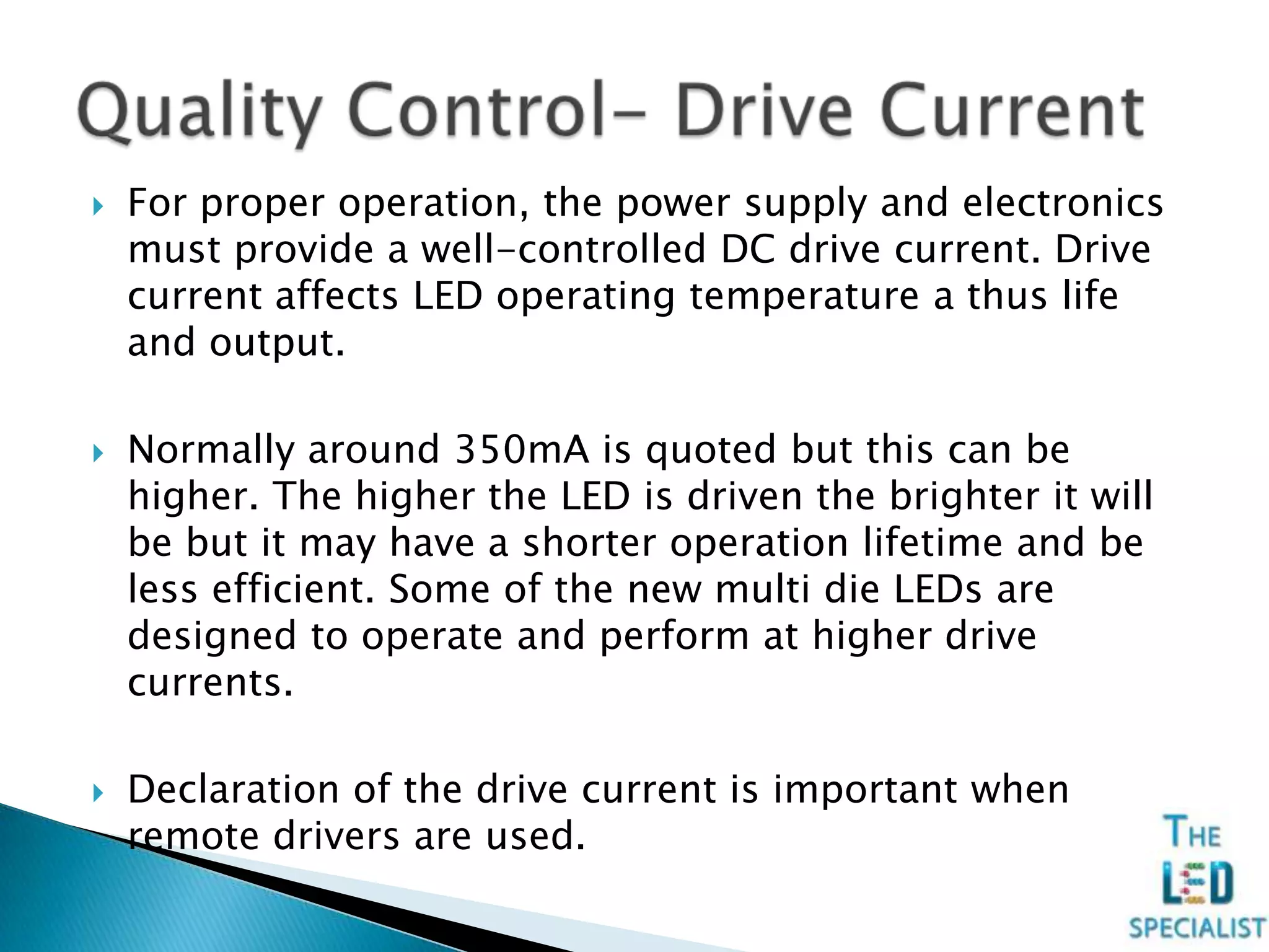  For proper operation, the power supply and electronics
must provide a well-controlled DC drive current. Drive
current affects LED operating temperature a thus life
and output.
 Normally around 350mA is quoted but this can be
higher. The higher the LED is driven the brighter it will
be but it may have a shorter operation lifetime and be
less efficient. Some of the new multi die LEDs are
designed to operate and perform at higher drive
currents.
 Declaration of the drive current is important when
remote drivers are used.
 