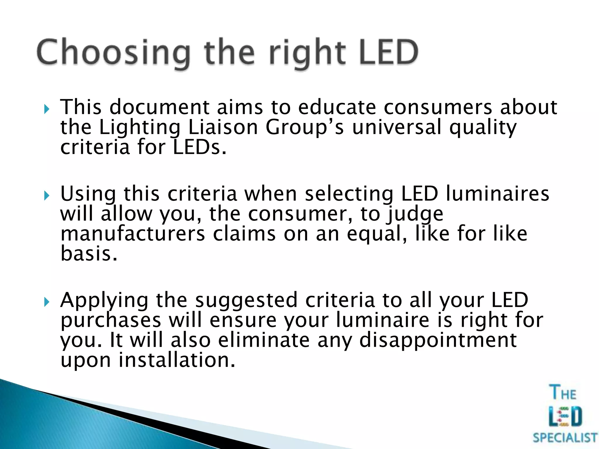  This document aims to educate consumers about
the Lighting Liaison Group’s universal quality
criteria for LEDs.
 Using this criteria when selecting LED luminaires
will allow you, the consumer, to judge
manufacturers claims on an equal, like for like
basis.
 Applying the suggested criteria to all your LED
purchases will ensure your luminaire is right for
you. It will also eliminate any disappointment
upon installation.
 