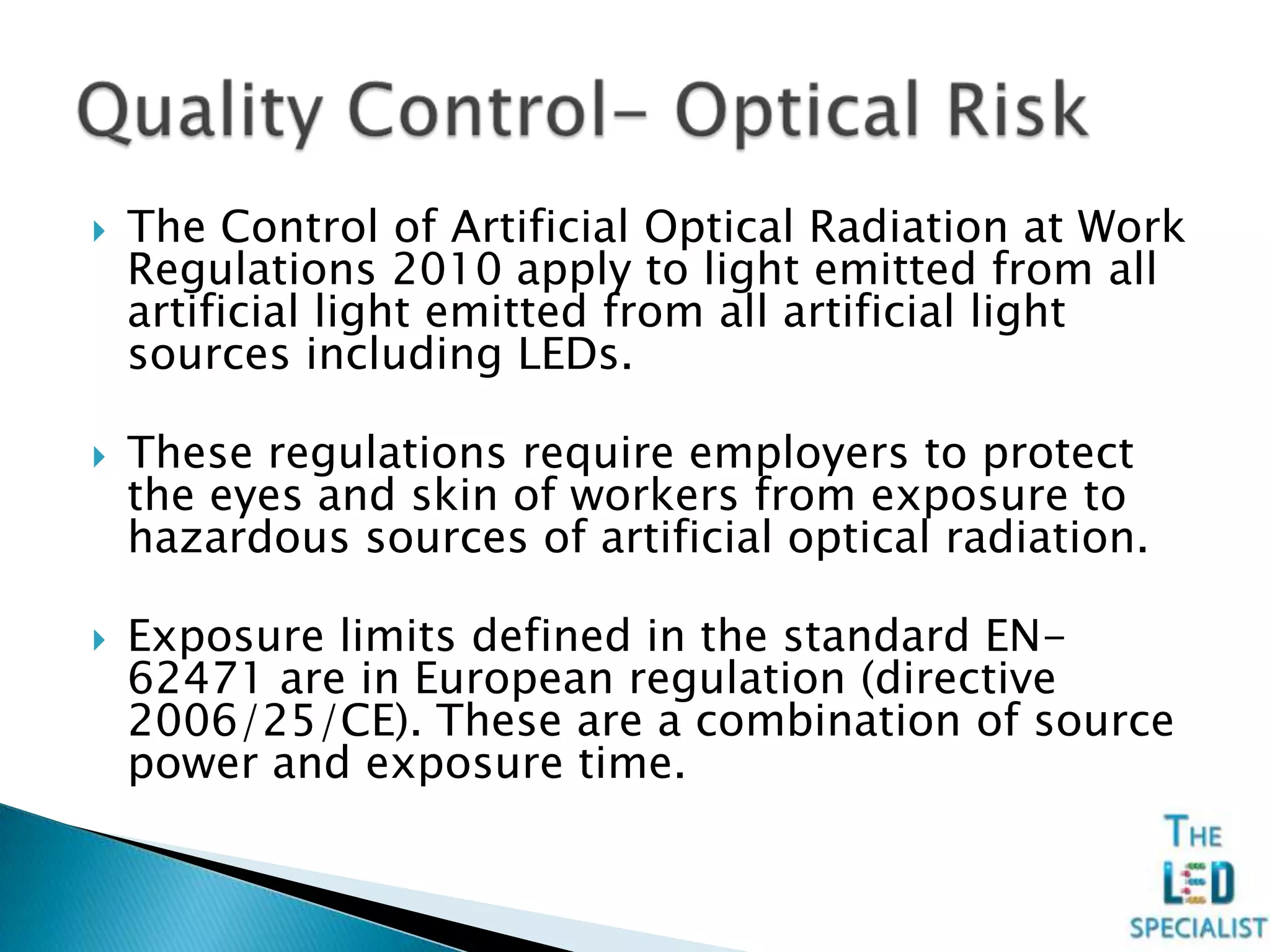  The Control of Artificial Optical Radiation at Work
Regulations 2010 apply to light emitted from all
artificial light emitted from all artificial light
sources including LEDs.
 These regulations require employers to protect
the eyes and skin of workers from exposure to
hazardous sources of artificial optical radiation.
 Exposure limits defined in the standard EN-
62471 are in European regulation (directive
2006/25/CE). These are a combination of source
power and exposure time.
 
