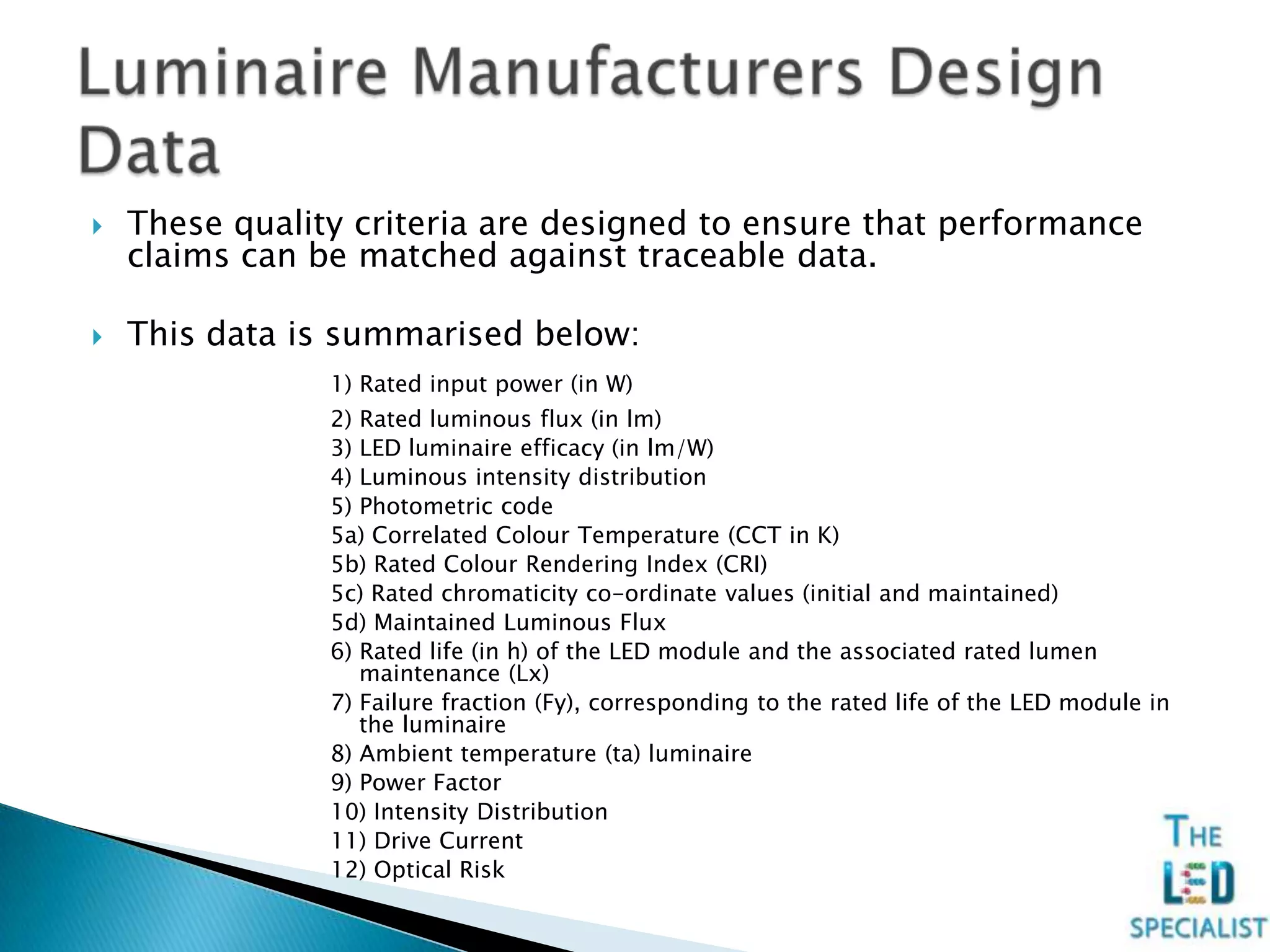  These quality criteria are designed to ensure that performance
claims can be matched against traceable data.
 This data is summarised below:
1) Rated input power (in W)
2) Rated luminous flux (in lm)
3) LED luminaire efficacy (in lm/W)
4) Luminous intensity distribution
5) Photometric code
5a) Correlated Colour Temperature (CCT in K)
5b) Rated Colour Rendering Index (CRI)
5c) Rated chromaticity co-ordinate values (initial and maintained)
5d) Maintained Luminous Flux
6) Rated life (in h) of the LED module and the associated rated lumen
maintenance (Lx)
7) Failure fraction (Fy), corresponding to the rated life of the LED module in
the luminaire
8) Ambient temperature (ta) luminaire
9) Power Factor
10) Intensity Distribution
11) Drive Current
12) Optical Risk
 