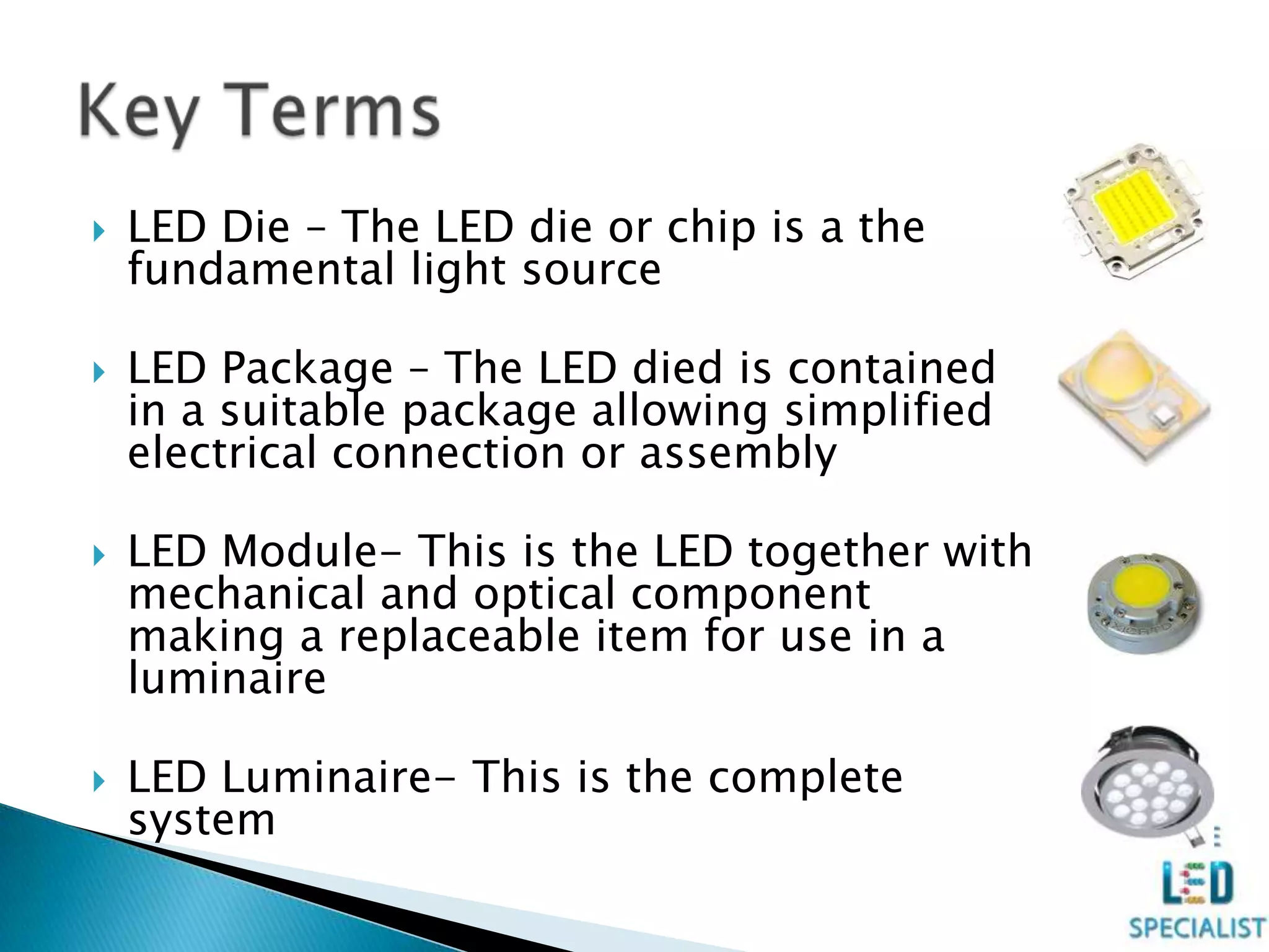  LED Die – The LED die or chip is a the
fundamental light source
 LED Package – The LED died is contained
in a suitable package allowing simplified
electrical connection or assembly
 LED Module- This is the LED together with
mechanical and optical component
making a replaceable item for use in a
luminaire
 LED Luminaire- This is the complete
system
 