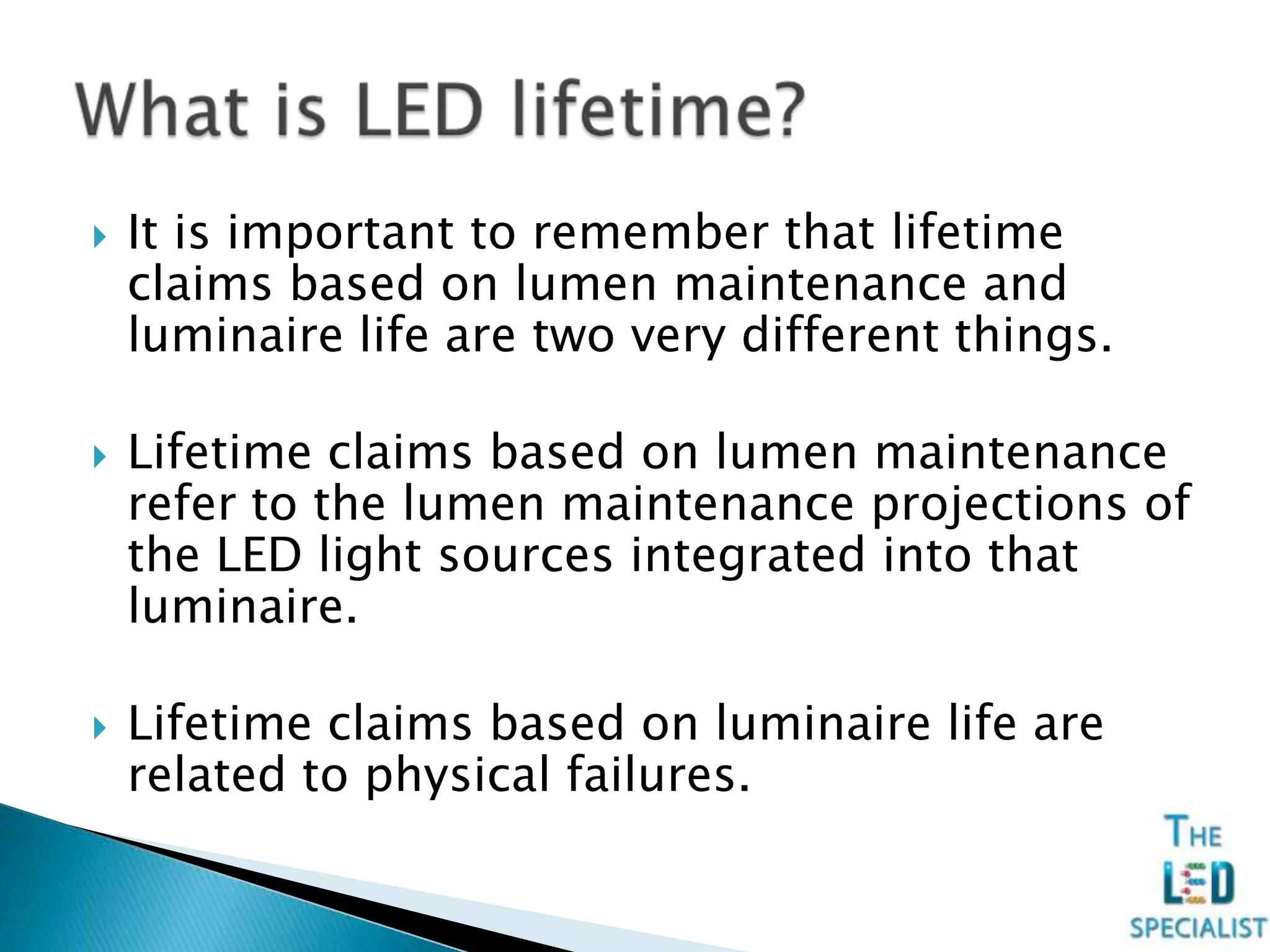  It is important to remember that lifetime
claims based on lumen maintenance and
luminaire life are two very different things.
 Lifetime claims based on lumen maintenance
refer to the lumen maintenance projections of
the LED light sources integrated into that
luminaire.
 Lifetime claims based on luminaire life are
related to physical failures.
 