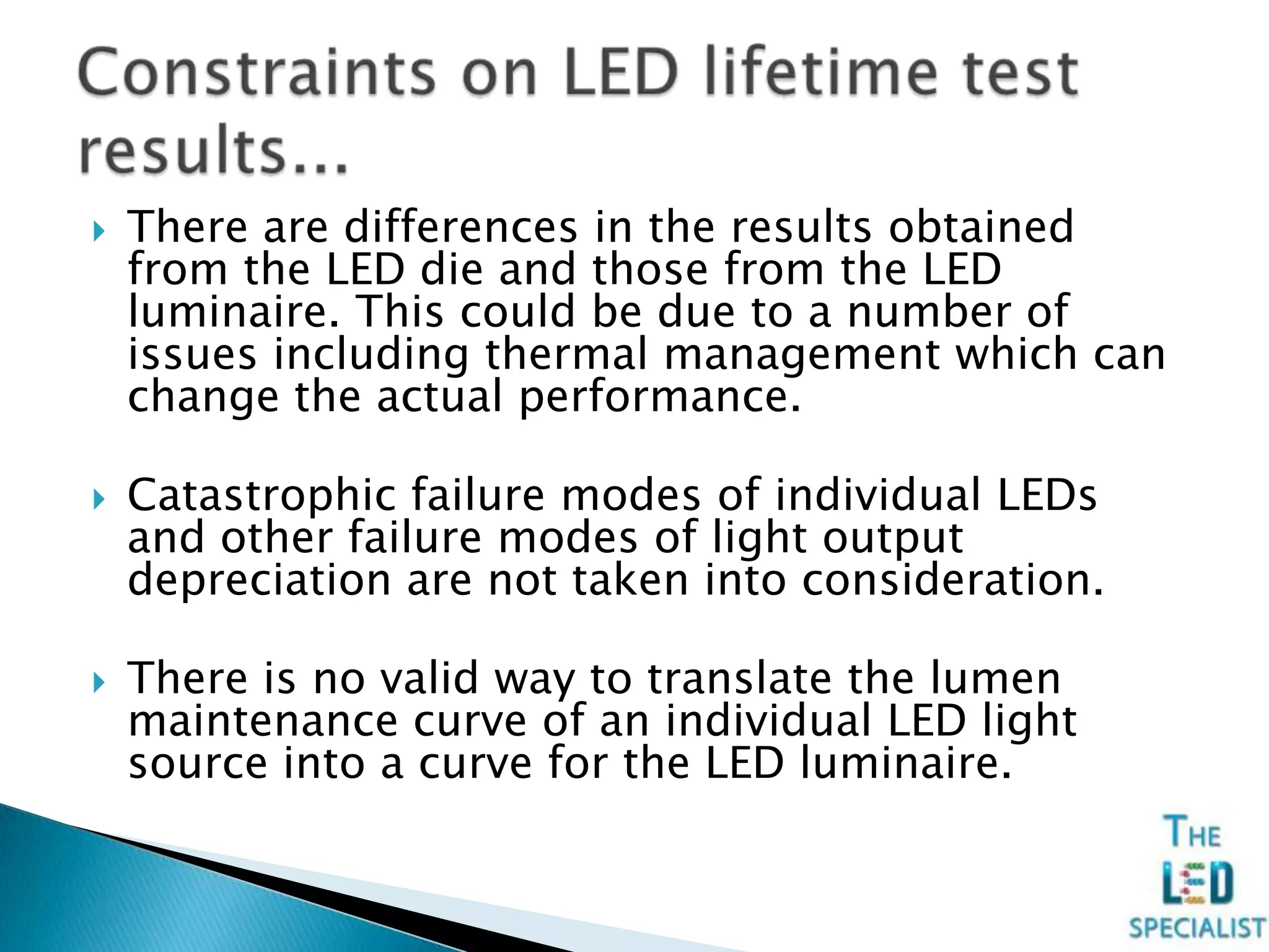  There are differences in the results obtained
from the LED die and those from the LED
luminaire. This could be due to a number of
issues including thermal management which can
change the actual performance.
 Catastrophic failure modes of individual LEDs
and other failure modes of light output
depreciation are not taken into consideration.
 There is no valid way to translate the lumen
maintenance curve of an individual LED light
source into a curve for the LED luminaire.
 