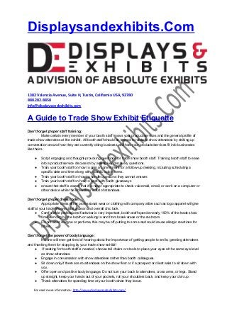 Displaysandexhibits.Com

1382 Valencia Avenue, Suite H, Tustin, California USA, 92780
888.282.8858
info@displaysandexhibits.com

A Guide to Trade Show Exhibit Etiquette
Don’t forget proper staff training:
Make certain every member of your booth staff knows your product/services and the general profile of
trade show attendees at the exhibit. All booth staff should be trained to relate to show attendees by striking up
conversation around how they are currently doing business and how your products/services fit into businesses
like theirs.
●
●
●
●
●

Script engaging and thought-provoking questions for trade show booth staff. Training booth staff to ease
into a product/service discussion by asking key discovery questions.
Train your booth staff on how to gain a commitment for a follow-up meeting, including scheduling a
specific date and time along with specific action items.
Train your booth staff on how to handle questions they cannot answer.
Train your booth staff on how to work with booth giveaways
ensure that staff is aware that it is never appropriate to check voicemail, email, or work on a computer or
other device while the show floor is full of attendees.

Don’t forget proper dress code:
Appropriate dress either professional wear or clothing with company attire such as logo apparel will give
staff at your trade show exhibit a clean and overall chic look.
● Comfortable professional footwear is very important, booth staff spends nearly 100% of the trade show
time standing by the booth or walking to and from break areas or the restroom.
● Do not wear cologne or perfume, this may be off-putting to some and could cause allergic reactions for
others.
Don’t forget the power of body language:
No one will ever get tired of hearing about the importance of getting people to smile, greeting attendees
and thanking them for stopping by your trade show exhibit!
●
If seating for booth staff is needed, choose tall chairs or stools to place your eyes at the same eye-level
as show attendees.
● Engage in conversation with show attendees rather than booth colleagues.
● Sit down only if there are no attendees on the show floor or if a prospect or client asks to sit down with
you.
● Offer open and positive body language. Do not turn your back to attendees, cross arms, or legs. Stand
up straight, keep your hands out of your pockets, roll your shoulders back, and keep your chin up.
● Thank attendees for spending time at your booth when they leave.
For read more information: http://www.displaysandexhibits.com/

 