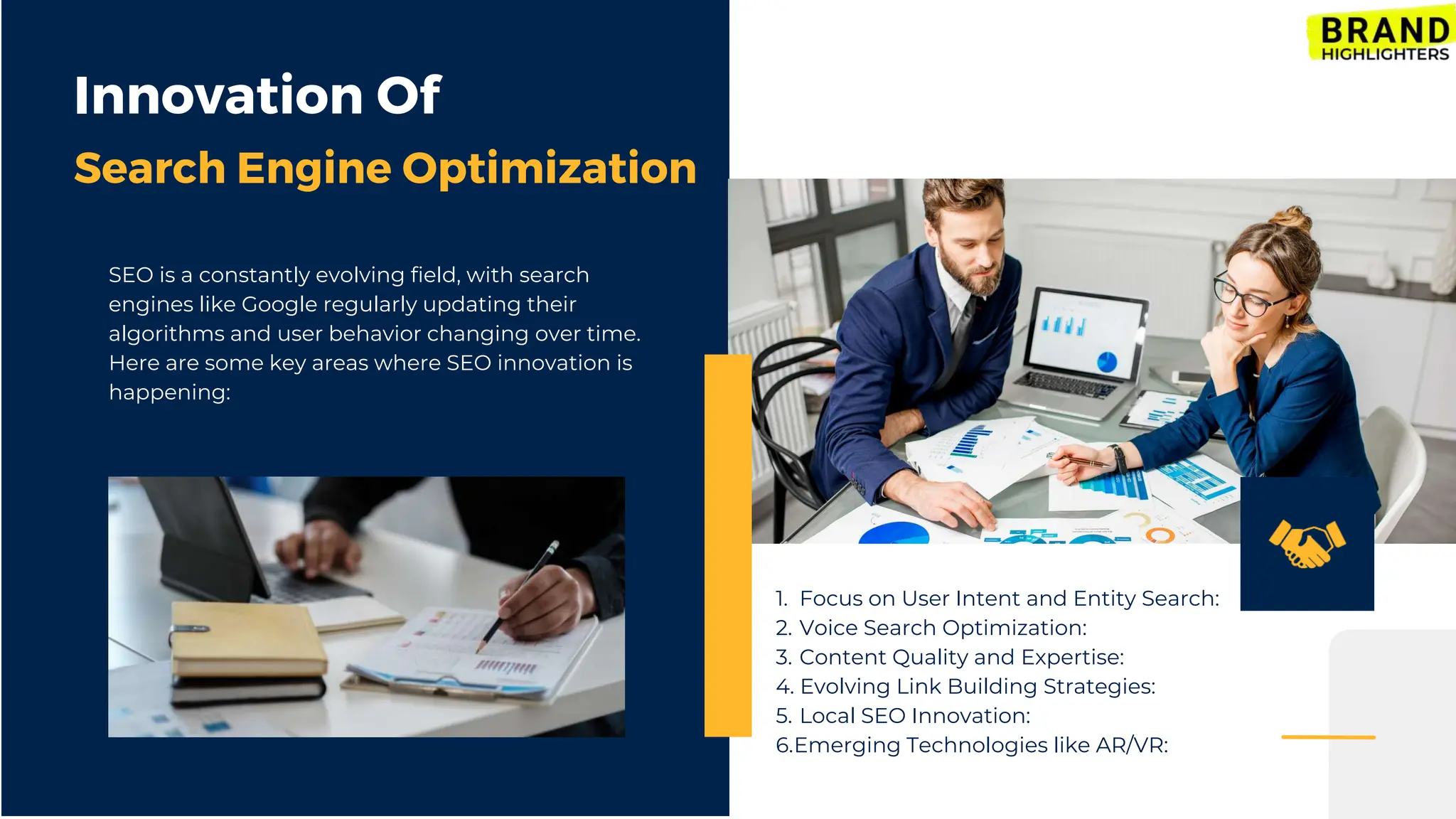 1. Focus on User Intent and Entity Search:
2. Voice Search Optimization:
3. Content Quality and Expertise:
4. Evolving Link Building Strategies:
5. Local SEO Innovation:
6.Emerging Technologies like AR/VR:
Innovation Of
Search Engine Optimization
SEO is a constantly evolving field, with search
engines like Google regularly updating their
algorithms and user behavior changing over time.
Here are some key areas where SEO innovation is
happening:
 