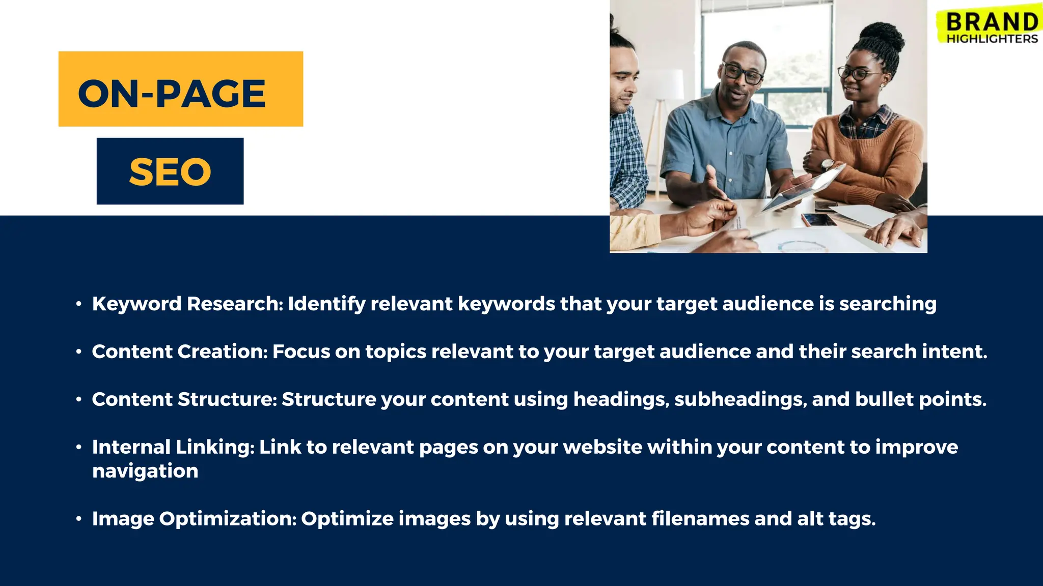 • Keyword Research: Identify relevant keywords that your target audience is searching
• Content Creation: Focus on topics relevant to your target audience and their search intent.
• Content Structure: Structure your content using headings, subheadings, and bullet points.
• Internal Linking: Link to relevant pages on your website within your content to improve
navigation
• Image Optimization: Optimize images by using relevant filenames and alt tags.
ON-PAGE
SEO
 