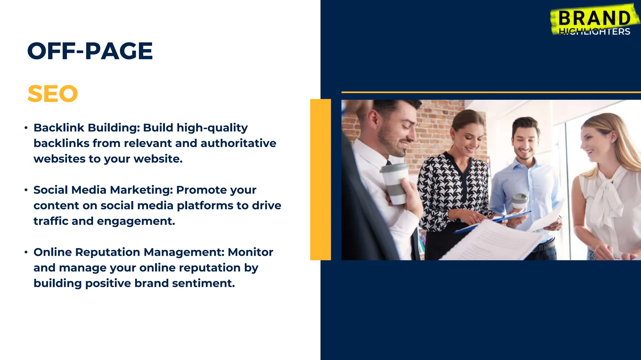 OFF-PAGE
SEO
• Backlink Building: Build high-quality
backlinks from relevant and authoritative
websites to your website.
• Social Media Marketing: Promote your
content on social media platforms to drive
traffic and engagement.
• Online Reputation Management: Monitor
and manage your online reputation by
building positive brand sentiment.
 