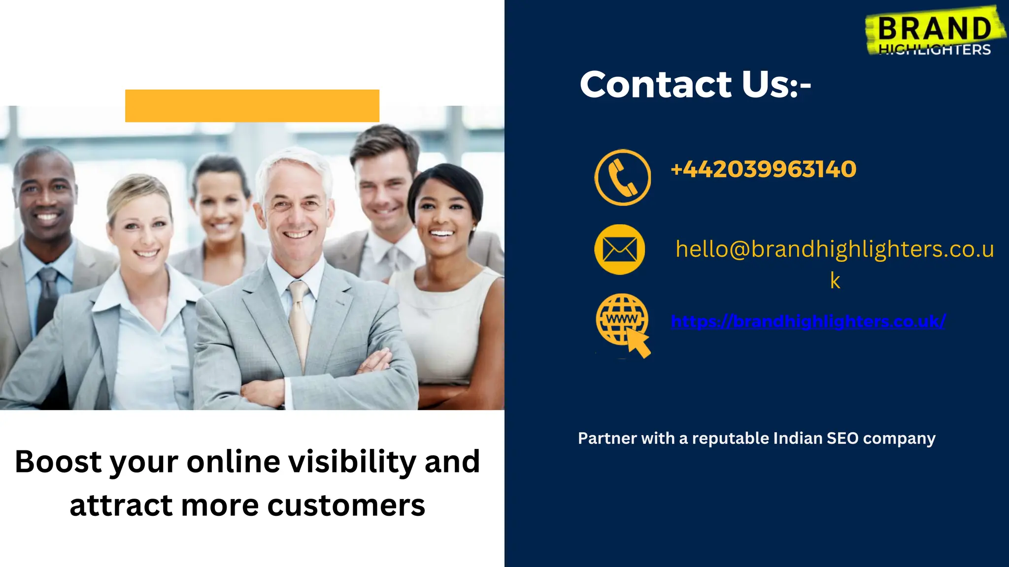 Contact Us:-
+442039963140
https://brandhighlighters.co.uk/
Boost your online visibility and
attract more customers
Partner with a reputable Indian SEO company
hello@brandhighlighters.co.u
k
 