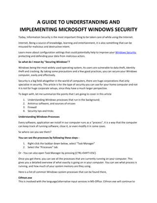 A GUIDE TO UNDERSTANDING AND
IMPLEMENTING MICROSOFT WINDOWS SECURITY
Today, Information Security is the most important thing to be taken care of while using the Internet.
Internet, Being a source of knowledge, learning and entertainment, it is also something that can be
misused for malicious and destructive intent.
Learn more about configuration settings that could potentially help to improve your Windows Security,
protecting and defending your data from malicious actors.
So what do I mean by "Securing Windows"?
Windows being the most widely used operating system, Its users are vulnerable to data theft, Identity
theft and cracking. By taking some precautions and a few good practices, you can secure your Windows
computer, easily and effectively.
Security is a big field altogether in the world of computers, there are huge corporations that only
specialize in security. This article is for the type of security you can use for your home computer and not
it is not for huge corporate setups, since they have a much larger perspective.
To begin with, let me summarize the points that I am going to cover in this article
1. Understanding Windows processes that run in the background.
2. Antivirus software, and sources of viruses
3. Firewall
4. Security tips and tricks
Understanding Windows Processes
Every software, application we install in our computer runs as a "process", it is a way that the computer
can keep track of running software, close it, or even modify it in some cases.
So where can you see them?
You can see the processes by following these steps -
1. Right-click the taskbar down below, select "Task Manager"
2. Select the "Processes" tab
Or - You can also open Task Manager by pressing (CTRL+SHIFT+ESC)
Once you get there, you can see all the processes that are currently running on your computer. This
gives you a detailed overview of what exactly is going on in your computer. You can see what process is
running, and how much of your system memory are they using.
Here is a list of common Windows system processes that can be found there,
Ctfmon.exe
This is involved with the language/alternative input services in MS-Office. Ctfmon.exe will continue to
 