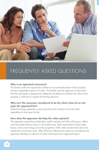 10
Why is an appraisal necessary?
The lender orders the appraisal to obtain an accurate description of the property
and an independent opinion of value. The lender uses the appraisal to document
that the real estate is appropriate collateral and determine whether the value of the
property is sufficient to support the lending decision.
Why isn’t the consumer considered to be the client when he or she
pays the appraisal fee?
Federal banking regulations require the financial institution to be the client,
regardless of who pays the fee.
How does the appraiser develop the value opinion?
The appraiser researches market data, public records and talks with buyers, sellers
and real estate brokers active in the market area. Data researched includes sales,
leases, and current listings of similar properties. Other data include land sales and
residential construction costs. After all factors affecting the value are considered, the
appraiser develops an opinion of value and prepares an appraisal report.
Frequently Asked Questions
 