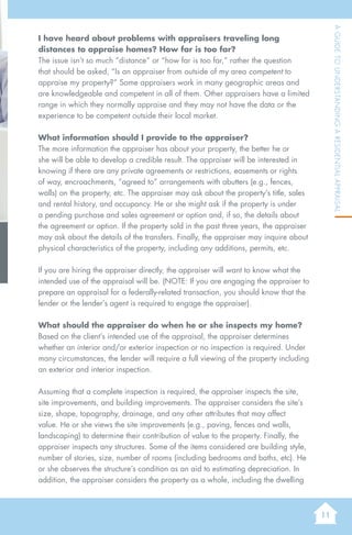 11
AGuidetoUnderstandingaResidentialAppraisal
I have heard about problems with appraisers traveling long
distances to appraise homes? How far is too far?
The issue isn’t so much “distance” or “how far is too far,” rather the question
that should be asked, “Is an appraiser from outside of my area competent to
appraise my property?” Some appraisers work in many geographic areas and
are knowledgeable and competent in all of them. Other appraisers have a limited
range in which they normally appraise and they may not have the data or the
experience to be competent outside their local market.
What information should I provide to the appraiser?
The more information the appraiser has about your property, the better he or
she will be able to develop a credible result. The appraiser will be interested in
knowing if there are any private agreements or restrictions, easements or rights
of way, encroachments, “agreed to” arrangements with abutters (e.g., fences,
walls) on the property, etc. The appraiser may ask about the property’s title, sales
and rental history, and occupancy. He or she might ask if the property is under
a pending purchase and sales agreement or option and, if so, the details about
the agreement or option. If the property sold in the past three years, the appraiser
may ask about the details of the transfers. Finally, the appraiser may inquire about
physical characteristics of the property, including any additions, permits, etc.
If you are hiring the appraiser directly, the appraiser will want to know what the
intended use of the appraisal will be. (NOTE: If you are engaging the appraiser to
prepare an appraisal for a federally-related transaction, you should know that the
lender or the lender’s agent is required to engage the appraiser).
What should the appraiser do when he or she inspects my home?
Based on the client’s intended use of the appraisal, the appraiser determines
whether an interior and/or exterior inspection or no inspection is required. Under
many circumstances, the lender will require a full viewing of the property including
an exterior and interior inspection.
Assuming that a complete inspection is required, the appraiser inspects the site,
site improvements, and building improvements. The appraiser considers the site’s
size, shape, topography, drainage, and any other attributes that may affect
value. He or she views the site improvements (e.g., paving, fences and walls,
landscaping) to determine their contribution of value to the property. Finally, the
appraiser inspects any structures. Some of the items considered are building style,
number of stories, size, number of rooms (including bedrooms and baths, etc). He
or she observes the structure’s condition as an aid to estimating depreciation. In
addition, the appraiser considers the property as a whole, including the dwelling
 