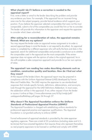 14
AGuidetoUnderstandingaResidentialAppraisal
What should I do if I believe a correction is needed to the
appraisal report?
First, write a letter or email to the lender describing the problem and provide
any evidence you have. For example, if the appraisal has an incorrect living
area size for the subject property, provide factual evidence which supports your
position. If you believe the appraiser selected comparables that were not the most
comparable, submit a list of the comparables you would like him or her to consider.
The lender will provide this information to the appraiser and request the appraiser
to consider what’s been submitted.
After asking for a reconsideration of value, the appraisal remains
flawed. What are my options?
You may request the lender order an appraisal review assignment or to order a
second appraisal (keep in mind the lender is not required to do either). An appraisal
review is completed by a different appraiser who will verify the facts and data in the
appraisal, search for additional comparables and provide a conclusion as to whether
the comparables used in the appraisal are the most comparable. If the review
appraiser does not agree with the opinion of value in the original appraisal, he or
she will complete a sales comparison approach and provide his or her own opinion
of value.
The appraisal I am reading has codes describing elements such as
condition, construction quality and location. How do I find out what
they mean?
At the request of the lender/client, the appraisal report may be prepared in
compliance with the Uniform Appraisal Dataset (UAD) developed by Fannie
Mae and Freddie Mac. The UAD requires the appraiser to use standardized
responses that include specific formats, definitions, abbreviations, and acronyms.
Look through the appraisal for the UAD Definitions Addendum. In most cases,
the addendum will be in the appraisal. If not, either request it from the lender
or access it online at https://www.efanniemae.com/sf/lqi/umdp/pdf/
uadappendixdfieldreqs.pdf pages 34 through 37.
Why doesn’t The Appraisal Foundation enforce the Uniform
Standards of Professional Appraisal Practice (USPAP)?
The Appraisal Foundation is charged with establishing uniform standards for
professional appraisal practice and appraiser qualifications. The Appraisal
Foundation is not granted authority to enforce USPAP.
Formal enforcement of appraisal standards is provided by the state appraiser
regulatory agencies. There are a total of 55 jurisdictions (including states and U.S.
territories) that have enacted legislation that requires those who represent themselves
as real property appraisers to be licensed or certified and comply with USPAP.
 