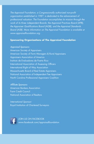 15
AGuidetoUnderstandingaResidentialAppraisal
The Appraisal Foundation, a Congressionally authorized non-profit
organization established in 1987, is dedicated to the advancement of
professional valuation. The Foundation accomplishes its mission through the
work of its three independent Boards: the Appraisal Practices Board (APB),
the Appraiser Qualifications Board (AQB), and the Appraisal Standards
Board (ASB). More information on The Appraisal Foundation is available at
www.appraisalfoundation.org.
Sponsoring Organizations of The Appraisal Foundation
Appraisal Sponsors:
American Society of Appraisers
American Society of Farm Managers & Rural Appraisers
Appraisers Association of America
Instituto de Evaluadores de Puerto Rico
International Association of Assessing Officers
International Right of Way Association
Massachusetts Board of Real Estate Appraisers
National Association of Independent Fee Appraisers
North Carolina Professional Appraisers Coalition
Affiliate Sponsors:
American Bankers Association
Farm Credit Council
National Association of Realtors
International Sponsor:
Royal Institution of Chartered Surveyors
JOIN US ON FACEBOOK
www.facebook.com/appraisalfoundation
 