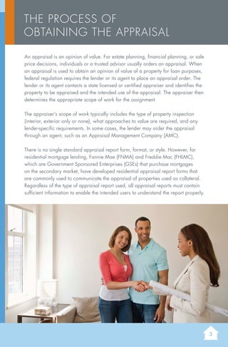 3
An appraisal is an opinion of value. For estate planning, financial planning, or sale
price decisions, individuals or a trusted advisor usually orders an appraisal. When
an appraisal is used to obtain an opinion of value of a property for loan purposes,
federal regulation requires the lender or its agent to place an appraisal order. The
lender or its agent contacts a state licensed or certified appraiser and identifies the
property to be appraised and the intended use of the appraisal. The appraiser then
determines the appropriate scope of work for the assignment.
The appraiser’s scope of work typically includes the type of property inspection
(interior, exterior only or none), what approaches to value are required, and any
lender-specific requirements. In some cases, the lender may order the appraisal
through an agent, such as an Appraisal Management Company (AMC).
There is no single standard appraisal report form, format, or style. However, for
residential mortgage lending, Fannie Mae (FNMA) and Freddie Mac (FHLMC),
which are Government Sponsored Enterprises (GSEs) that purchase mortgages
on the secondary market, have developed residential appraisal report forms that
are commonly used to communicate the appraisal of properties used as collateral.
Regardless of the type of appraisal report used, all appraisal reports must contain
sufficient information to enable the intended users to understand the report properly.
The Process of
Obtaining the Appraisal
 