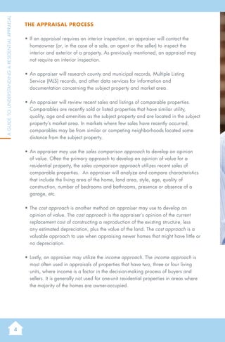 4
AGuidetoUnderstandingaResidentialAppraisal
The Appraisal Process
•	If an appraisal requires an interior inspection, an appraiser will contact the
homeowner (or, in the case of a sale, an agent or the seller) to inspect the
interior and exterior of a property. As previously mentioned, an appraisal may
not require an interior inspection.
•	An appraiser will research county and municipal records, Multiple Listing
Service (MLS) records, and other data services for information and
documentation concerning the subject property and market area.
•	An appraiser will review recent sales and listings of comparable properties.
Comparables are recently sold or listed properties that have similar utility,
quality, age and amenities as the subject property and are located in the subject
property’s market area. In markets where few sales have recently occurred,
comparables may be from similar or competing neighborhoods located some
distance from the subject property.
•	An appraiser may use the sales comparison approach to develop an opinion
of value. Often the primary approach to develop an opinion of value for a
residential property, the sales comparison approach utilizes recent sales of
comparable properties. An appraiser will analyze and compare characteristics
that include the living area of the home, land area, style, age, quality of
construction, number of bedrooms and bathrooms, presence or absence of a
garage, etc.
•	The cost approach is another method an appraiser may use to develop an
opinion of value. The cost approach is the appraiser’s opinion of the current
replacement cost of constructing a reproduction of the existing structure, less
any estimated depreciation, plus the value of the land. The cost approach is a
valuable approach to use when appraising newer homes that might have little or
no depreciation.
•	Lastly, an appraiser may utilize the income approach. The income approach is
most often used in appraisals of properties that have two, three or four living
units, where income is a factor in the decision-making process of buyers and
sellers. It is generally not used for one-unit residential properties in areas where
the majority of the homes are owner-occupied.
 