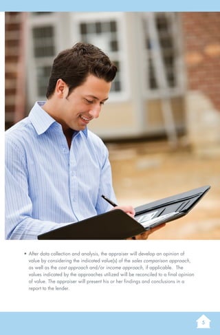 5
AGuidetoUnderstandingaResidentialAppraisal
•	After data collection and analysis, the appraiser will develop an opinion of
value by considering the indicated value(s) of the sales comparison approach,
as well as the cost approach and/or income approach, if applicable. The
values indicated by the approaches utilized will be reconciled to a final opinion
of value. The appraiser will present his or her findings and conclusions in a
report to the lender.
 