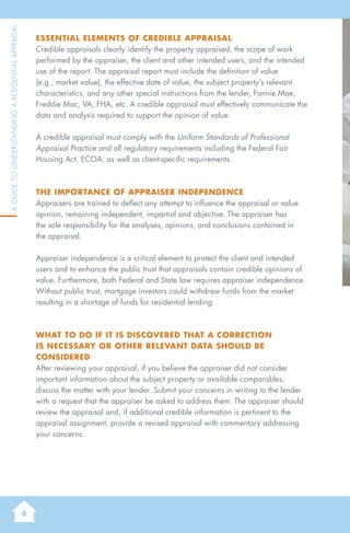 6
AGuidetoUnderstandingaResidentialAppraisal
Essential elements of credible appraisal
Credible appraisals clearly identify the property appraised, the scope of work
performed by the appraiser, the client and other intended users, and the intended
use of the report. The appraisal report must include the definition of value
(e.g., market value), the effective date of value, the subject property’s relevant
characteristics, and any other special instructions from the lender, Fannie Mae,
Freddie Mac, VA, FHA, etc. A credible appraisal must effectively communicate the
data and analysis required to support the opinion of value.
A credible appraisal must comply with the Uniform Standards of Professional
Appraisal Practice and all regulatory requirements including the Federal Fair
Housing Act, ECOA, as well as client-specific requirements.
The Importance of Appraiser Independence
Appraisers are trained to deflect any attempt to influence the appraisal or value
opinion, remaining independent, impartial and objective. The appraiser has
the sole responsibility for the analyses, opinions, and conclusions contained in
the appraisal.
Appraiser independence is a critical element to protect the client and intended
users and to enhance the public trust that appraisals contain credible opinions of
value. Furthermore, both Federal and State law requires appraiser independence.
Without public trust, mortgage investors could withdraw funds from the market
resulting in a shortage of funds for residential lending.
What to do if it is discovered that a correction
is necessary or other relevant data should be
considered
After reviewing your appraisal, if you believe the appraiser did not consider
important information about the subject property or available comparables,
discuss the matter with your lender. Submit your concerns in writing to the lender
with a request that the appraiser be asked to address them. The appraiser should
review the appraisal and, if additional credible information is pertinent to the
appraisal assignment, provide a revised appraisal with commentary addressing
your concerns.
 