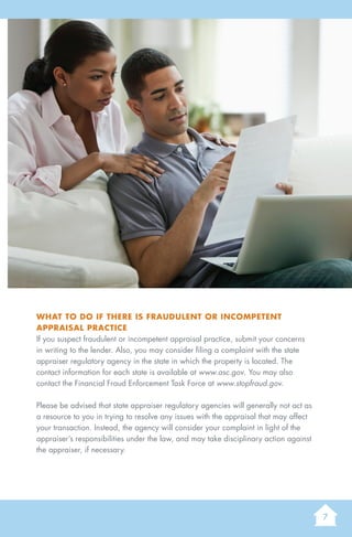 7
AGuidetoUnderstandingaResidentialAppraisal
What to do if there is fraudulent or incompetent
appraisal practice
If you suspect fraudulent or incompetent appraisal practice, submit your concerns
in writing to the lender. Also, you may consider filing a complaint with the state
appraiser regulatory agency in the state in which the property is located. The
contact information for each state is available at www.asc.gov. You may also
contact the Financial Fraud Enforcement Task Force at www.stopfraud.gov.
Please be advised that state appraiser regulatory agencies will generally not act as
a resource to you in trying to resolve any issues with the appraisal that may affect
your transaction. Instead, the agency will consider your complaint in light of the
appraiser’s responsibilities under the law, and may take disciplinary action against
the appraiser, if necessary.
 